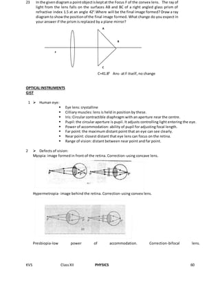 KVS ClassXII PHYSICS 60
OPTICAL INSTRUMENTS
GIST
1  Human eye:
 Eye lens: crystalline
 Cilliary muscles: lens is held in position by these.
 Iris: Circular contractible diaphragm with an aperture near the centre.
 Pupil: the circular aperture is pupil. It adjusts controlling light entering the eye.
 Power of accommodation: ability of pupil for adjusting focal length.
 Far point: the maximum distant point that an eye can see clearly.
 Near point: closest distant that eye lens can focus on the retina.
 Range of vision: distant between near point and far point.
2  Defects of vision:
Myopia: image formed in front of the retina. Correction-using concave lens.
Hypermetropia- image behind the retina. Correction-using convex lens.
Presbiopia-low power of accommodation. Correction-bifocal lens.
23 In the givendiagrama pointobjectiskeptat the Focus F of the convex lens. The ray of
light from the lens falls on the surfaces AB and BC of a right angled glass prism of
refractive index 1.5 at an angle 420
.Where will be the final image formed? Draw a ray
diagramto showthe positionof the final image formed. What change do you expect in
your answer if the prism is replaced by a plane mirror?
C=41.80
Ans- at F itself, no change
F
A
B
C
 