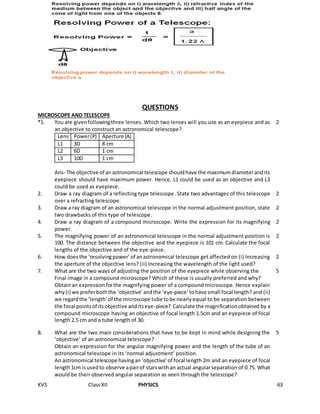 KVS ClassXII PHYSICS 63
QUESTIONS
MICROSCOPE AND TELESCOPE
*1. You are givenfollowingthree lenses. Which two lenses will you use as an eyepiece and as
an objective to construct an astronomical telescope?
Lens Power(P) Aperture (A)
L1 3D 8 cm
L2 6D 1 cm
L3 10D 1 cm
Ans- The objective of anastronomical telescope shouldhave the maximumdiameterandits
eyepiece should have maximum power. Hence, L1 could be used as an objective and L3
could be used as eyepiece.
2
2. Draw a ray diagram of a reflecting type telescope. State two advantages of this telescope
over a refracting telescope.
2
3. Draw a ray diagram of an astronomical telescope in the normal adjustment position, state
two drawbacks of this type of telescope.
2
4. Draw a ray diagram of a compound microscope. Write the expression for its magnifying
power.
2
5. The magnifying power of an astronomical telescope in the normal adjustment position is
100. The distance between the objective and the eyepiece is 101 cm. Calculate the focal
lengths of the objective and of the eye-piece.
2
6. How doesthe ‘resolvingpower’of anastronomical telescope get affected on (i) Increasing
the aperture of the objective lens? (ii) Increasing the wavelength of the light used?
2
7. What are the two ways of adjusting the position of the eyepiece while observing the
Final image in a compound microscope? Which of these is usually preferred and why?
Obtainan expressionforthe magnifying power of a compound microscope. Hence explain
why(i) we preferboththe ‘objective’andthe ‘eye-piece’ tohave small focal length? and (ii)
we regardthe ‘length’of the microscope tube tobe nearlyequal to be separation between
the focal pointsof itsobjective anditseye-piece? Calculate the magnificationobtained by a
compound microscope having an objective of focal length 1.5cm and an eyepiece of focal
length 2.5 cm and a tube length of 30.
5
8. What are the two main considerations that have to be kept in mind while designing the
‘objective’ of an astronomical telescope?
Obtain an expression for the angular magnifying power and the length of the tube of an
astronomical telescope in its ‘normal adjustment’ position.
An astronomical telescope havingan ‘objective’ of focal length 2m and an eyepiece of focal
length1cm isusedto observe apairof starswithan actual angularseparation of 0.75. What
would be their observed angular separation as seen through the telescope?
5
 