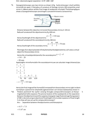 KVS ClassXII PHYSICS 64
Hint- observed angular separation = 0.75’ ×200 = 150’
*9. Cassegraintelescope uses two mirrors as shown inFig. Sucha telescope is built withthe
mirrors20 mm apart. If theradius of curvature of thelarge mirroris 220 mmand the small
mirror is 140mm,where willthe final image of anobjectat infinitybe? Thefollowingfigure
shows a Cassegraintelescope consistingof a concavemirrorand a convexmirror.
Distance betweenthe objective mirrorand thesecondary mirror,d = 20 mm
Radiusof curvatureof the objectivemirror,R1=220 mm
Hence,focallength of the objectivemirror,
Radiusof curvatureof the secondarymirror,R1=140 mm
Hence,focallength of the secondary mirror,
Theimage of an objectplacedatinfinity,formedbytheobjectivemirror, will actas a virtual
object for thesecondary mirror.
Hence,the virtualobjectdistancefor the secondarymirror,
Applyingthe mirrorformulafor the secondarymirror,we can calculate image distance(v)as:
Hence,the final imagewill be formed315 mmawayfrom thesecondary mirror.Light incident
normallyon a planemirror attachedto agalvanometer coil retraces backwardsas shown in
*10. Thebest positionof the eyefor viewing througha compoundmicroscopeis at theeye-
ringattached tothe eyepiece.The precise location of the eyedepends on the separation
betweentheobjective lensandthe eyepiece.Anangularmagnification(magnifying power)
of 30X is desiredusinganobjectiveof focallength1.25cmandan eyepiece of focal length
5 cm.How will you set up the compoundmicroscope?
Ans - Separation between theobjectivelens and theeyepiece
5
 