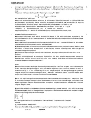 KVS ClassXII PHYSICS 65
DEFECTS OF VISION
1. Amyopic person has beenusingspectacles of power −1.0 dioptre for distant vision.Duringold age
healsoneedstouse separate readingglassof power+2.0 dioptres.Explainwhatmayhave happened.
Ans -
Thepower of the spectaclesusedby the myopic person,P = −1.0 D
Focallengthof the spectacles,
Hence,the farpointof theperson is 100 cm. He might havea normalnear point of 25 cm.Whenhe uses
the spectacles, the objects placed atinfinity producevirtualimages at 100 cm.He uses the abilityof
accommodation of theeye-lensto see theobjects placedbetween 100 cmand 25 cm.
During oldage, theperson uses reading glasses of (power, P=100/50)
Theability of accommodationis lost in oldage.This defectis
calledpresbyopia.As a result, he is unable to seeclearly theobjects placedat 25 cm.
3
2. Answerthe followingquestions:
(a)Theanglesubtended atthe eyeby an object is equal to the anglesubtended attheeye by the
virtualimageproducedbyamagnifyingglass.Inwhatsensethendoesamagnifyingglassprovideangular
magnification?
(b)Inviewingthroughamagnifyingglass,one usuallypositionsone’s eyes veryclose to the lens. Does
angularmagnification changeif theeye is movedback?
(c)Magnifyingpowerof asimple microscopeisinverselyproportionaltothefocal lengthof the lens.What
thenstops us from using aconvex lens of smallerand smaller focallengthand achieving greater
andgreatermagnifyingpower?
(d)Whymust both theobjectiveand the eyepieceof a compoundmicroscopehave short focal
lengths?
(e)When viewingthrough a compound microscope, our eyes should bepositioned noton the
eyepiecebut a short distanceawayfrom itfor best viewing.Why?How muchshouldbe thatshort
distance between theeye and eyepiece?
Ans -
(a)Thoughthe image sizeisbiggerthan theobject,the angular sizeof the image is equal tothe angular
sizeof the object.Amagnifying glass helps oneseethe objects placed closerthan theleast distance of
distinctvision (i.e.,25 cm).Acloser object causes alarger angular size.Amagnifying glass provides
angular magnification.Withoutmagnification, theobject cannotbe placed closerto theeye.With
magnification,the object canbe placed muchcloser tothe eye.
(b)Yes,the angularmagnificationchanges.Whenthe distance betweenthe eyeand a magnifying glass
is increased, theangularmagnification decreases a little.This is becausethe angle subtended atthe
eyeis slightlyless than the anglesubtended at the lens. Imagedistancedoes not have any effect on
angular magnification.
(c)The focal lengthof a convexlens cannotbe decreased by a greater amount.Thisis because making
lenseshavingverysmallfocallengthsisnoteasy.Spherical andchromaticaberrationsare producedbya
convexlens having avery smallfocallength.
(d) Theangularmagnification producedby the eyepieceof a compoundmicroscopeis
Where,
fe=Focal lengthof theeyepiece
Itcan be inferred that iffeis small,then angular magnificationof the eyepiecewill belarge.
5
 