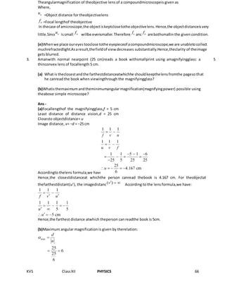 KVS ClassXII PHYSICS 66
Theangularmagnification of theobjective lens of a compoundmicroscopeis given as
Where,
=Object distance for theobjectivelens
=Focal lengthof theobjective
In thecase of amicroscope,the objectiskeptclosetothe objectivelens.Hence,the objectdistanceisvery
little.Since issmall, willbe evensmaller.Therefore, and arebothsmallin the given condition.
(e)Whenwe place oureyes tooclose tothe eyepieceof acompoundmicroscope,we are unabletocollect
muchrefractedlight.Asaresult,thefieldof view decreases substantially.Hence,theclarity of theimage
gets blurred.
3. Amanwith normal nearpoint (25 cm)reads a book withsmallprint using amagnifyingglass: a
thinconvex lens of focallength 5 cm.
(a) What is theclosestandthe farthestdistanceatwhichhe shouldkeepthelensfromthe pageso that
he canread the book when viewingthrough the magnifyingglass?
(b)Whatisthemaximumandtheminimumangularmagnification(magnifyingpower) possible using
theabove simple microscope?
Ans -
(a)Focallengthof the magnifyingglass,f = 5 cm
Least distance of distance vision,d = 25 cm
Closesto objectdistance= u
Image distance, v= −d = −25 cm
Accordingto thelens formula,we have:
Hence,the closestdistanceat whichthe person canread thebook is 4.167 cm. For theobjectat
thefarthestdistant(u’), the imagedistance According to the lens formula,we have:
Hence,the farthest distance atwhich theperson can readthe book is 5cm.
(b)Maximum angular magnification is given by therelation:
5
 