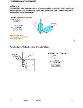 KVS ClassXII PHYSICS 71
POLARISATION OF LIGHT WAVES :
Malus’ Law:
When a beam of plane polarised light is incident on an analyser, the intensity I of light transmitted
from the analyser varies directly as the square of the cosine of the angle θ between the planes of
transmission of analyser and polariser.
Polarisation by Reflection and Brewster’s Law:
(2)
 