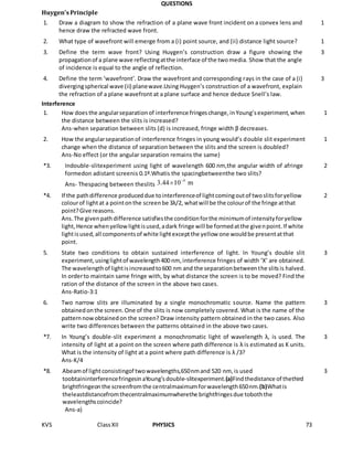 KVS ClassXII PHYSICS 73
QUESTIONS
Huygen'sPrinciple
1. Draw a diagram to show the refraction of a plane wave front incident on a convex lens and
hence draw the refracted wave front.
1
2. What type of wavefront will emerge from a (i) point source, and (ii) distance light source? 1
3. Define the term wave front? Using Huygen’s construction draw a figure showing the
propagationof a plane wave reflectingatthe interface of the twomedia. Show that the angle
of incidence is equal to the angle of reflection.
3
4. Define the term ‘wavefront’. Draw the wavefront and corresponding rays in the case of a (i)
divergingspherical wave (ii) planewave.Using Huygen’s construction of a wavefront, explain
the refraction of a plane wavefront at a plane surface and hence deduce Snell’s law.
3
Interference
1. How doesthe angularseparationof interference fringeschange,inYoung’sexperiment,when
the distance between the slits is increased?
Ans-when separation between slits (d) is increased, fringe width β decreases.
1
2. How the angularseparationof interference fringes in young would’s double slit experiment
change when the distance of separation between the slits and the screen is doubled?
Ans-No effect (or the angular separation remains the same)
1
*3. Indouble-slitexperiment using light of wavelength 600 nm,the angular width of afringe
formedon adistant screenis 0.1º.Whatis the spacingbetweenthe two slits?
Ans- Thespacing between theslits is
2
*4. If the pathdifference produceddue tointerferenceof lightcomingoutof twoslitsforyellow
colourof lightat a pointonthe screenbe 3λ/2, whatwill be the colourof the fringe atthat
point?Give reasons.
Ans.The givenpathdifference satisfiesthe conditionforthe minimumof intensityforyellow
light,Hence whenyellowlightisused,adark fringe will be formedatthe givenpoint.If white
lightisused,all componentsof white lightexceptthe yellow one wouldbe presentatthat
point.
2
5. State two conditions to obtain sustained interference of light. In Young’s double slit
experiment,usinglightof wavelength400 nm, interference fringes of width ‘X’ are obtained.
The wavelengthof lightisincreasedto600 nm and the separationbetweenthe slitsis halved.
In orderto maintain same fringe with, by what distance the screen is to be moved? Find the
ration of the distance of the screen in the above two cases.
Ans-Ratio-3:1
3
6. Two narrow slits are illuminated by a single monochromatic source. Name the pattern
obtainedonthe screen.One of the slits is now completely covered. What is the name of the
patternnowobtainedon the screen? Draw intensity pattern obtained in the two cases. Also
write two differences between the patterns obtained in the above two cases.
3
*7. In Young’s double-slit experiment a monochromatic light of wavelength λ, is used. The
intensity of light at a point on the screen where path difference is λ is estimated as K units.
What is the intensity of light at a point where path difference is λ /3?
Ans-K/4
3
*8. Abeamof lightconsistingof twowavelengths,650nmand 520 nm, is used
toobtaininterferencefringesinaYoung’sdouble-slitexperiment.(a)Findthedistance of thethird
brightfringeonthe screenfromthe centralmaximumforwavelength650nm.(b)Whatis
theleastdistancefromthecentralmaximumwherethe brightfringesdue toboththe
wavelengthscoincide?
Ans-a)
3
 