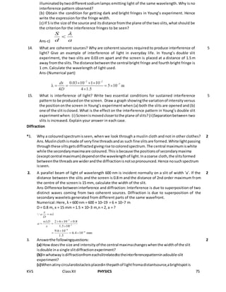 KVS ClassXII PHYSICS 75
illuminatedbytwodifferentsodiumlamps emitting light of the same wavelength. Why is no
interference pattern observed?
(b) Obtain the condition for getting dark and bright fringes in Young’s experiment. Hence
write the expression for the fringe width.
(c) If S isthe size of the source and itsdistance fromthe plane of the two slits,what should be
the criterion for the interference fringes to be seen?
Ans-c)
14. What are coherent sources? Why are coherent sources required to produce interference of
light? Give an example of interference of light in everyday life. In Young’s double slit
experiment, the two slits are 0.03 cm apart and the screen is placed at a distance of 1.5 m
away fromthe slits.The distance betweenthe central bright fringe and fourth bright fringe is
1 cm. Calculate the wavelength of light used.
Ans-(Numerical part)
5
15. What is interference of light? Write two essential conditions for sustained interference
patternto be producedon the screen. Draw a graph showingthe variationof intensityversus
the positiononthe screen in Young’s experiment when (a) both the slits are opened and (b)
one of the slitisclosed. What is the effect on the interference pattern in Young’s double slit
experimentwhen: (i) Screenismovedclosertothe plane of slits?(ii)Separationbetween two
slits is increased. Explain your answer in each case.
5
Diffraction
*1. Why a coloured spectrumisseen, when we look through a muslin cloth and not in other clothes?
Ans.Muslinclothismade of veryfine threadsandas such fine slitsare formed.White lightpassing
throughthese siltsgetsdiffractedgivingrise tocoloredspectrum.The central maximumiswhite
while the secondarymaximaare coloured.Thisisbecause the positionsof secondarymaxima
(exceptcentral maximum) dependonthe wavelengthof light.Inacoarse cloth,the slitsformed
betweenthe threadsare widerandthe diffractionisnotsopronounced.Hence nosuchspectrum
isseen.
2
2. A parallel beam of light of wavelength 600 nm is incident normally on a slit of width ‘a’. If the
distance between the slits and the screen is 0.8 m and the distance of 2nd order maximum from
the centre of the screen is 15 mm, calculate the width of the slit.
Ans-Difference betweeninterference and diffraction: Interference is due to superposition of two
distinct waves coming from two coherent sources. Diffraction is due to superposition of the
secondary wavelets generated from different parts of the same wavefront.
Numerical: Here, λ = 600 nm = 600 × 10−19 = 6 × 10−7 m
D = 0.8 m, x = 15 mm = 1.5 × 10−3 m,n = 2, a = ?
2
3. Answerthe followingquestions:
(a) Howdoesthe size and intensity of the central maximachangeswhenthe widthof the slit
isdouble ina single slitdiffractionexperiment?
(b)Inwhatwayisdiffractionfromeachslitrelatedtotheinterferencepatterninadouble-slit
experiment?
(c)Whenatinycircularobstacleisplacedinthepathof lightfromadistantsource,abrightspotis
2
 