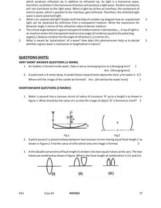 KVS ClassXII PHYSICS 77
which produces reflected ray in addition to refracted ray. As light is a transverse wave,
therefore,oscillationinthe transverse direction will produce a light wave. Parallel oscillations
will not contribute to the light wave. When a light ray strikes an interface, the component of
electricvector, which is parallel to the interface, gets reflected. Therefore, the reflected light
wave is plane polarised light.
3. What isan unpolarizedlight?Explainwiththe help of suitable ray diagram how an unpolarized
light can be polarized by reflection from a transparent medium. Write the expression for
Brewster angle in terms of the refractive index of denser medium.
3
4. The critical angle betweenagiventransparentmediumandairisdenotedbyic, A ray of lightin
air mediumentersthistransparentmediumatanangle of incidence equal tothe polarizing
angle(ip).Deduce arelationforthe angle of refraction(rp) intermsof ic.
3
5 What is meant by ‘polarization’ of a wave? How does this phenomenon help us to decide
whether a given wave is transverse or longitudinal in nature?
5
QUESTIONS (HOTS)
VERY SHORT ANSWER QUESTIONS (1 MARK)
1. Air bubble is formed inside water. Does it act as converging lens or a diverging lens? 1
Ans: [Diverginglens]
2. A watertank is4 meterdeep.A candle flame iskept6meterabove the level.µforwater is 4 3 .
Where will the image of the candle be formed?. Ans : [6m below the water level] 1
SHORTANSWER QUESTIONS (2 MARKS)
1. Water is poured into a concave mirror of radius of curvature ‘R’ up to a height h as shown in
figure 1. What should be the value of x so that the image of object ‘O’ is formed on itself? 2
Fig 1 Fig 2
2. A pointsource S isplacedmidway between two concave mirrors having equal focal length f as
shown in Figure 2. Find the value of d for which only one image is formed. 2
3. A thindouble convex lensof focal length f is broken into two equals halves at the axis. The two
halvesare combinedasshowninfigure.Whatis the focal length of combination in (ii) and (iii).
2
 