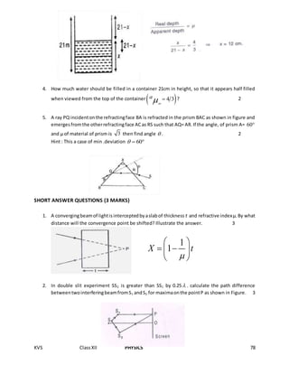 KVS ClassXII PHYSICS 78
4. How much water should be filled in a container 21cm in height, so that it appears half filled
when viewed from the top of the container  4 3a

  ? 2
5. A ray PQ incidentonthe refractingface BA is refracted in the prism BAC as shown in figure and
emergesfromthe otherrefractingface ACas RS such that AQ= AR.If the angle, of prism A= 60
and µ of material of prism is 3 then find angle  . 2
Hint : This a case of min .deviation 60  
SHORT ANSWER QUESTIONS (3 MARKS)
1. A convergingbeamof lightisinterceptedbyaslabof thickness t and refractive indexµ.By what
distance will the convergence point be shifted? Illustrate the answer. 3
2. In double slit experiment SS2 is greater than SS1 by 0.25 . calculate the path difference
betweentwointerferingbeamfromS1 andS2 for maximaonthe pointP as shown in Figure. 3
1
1X t

 
  
 
 