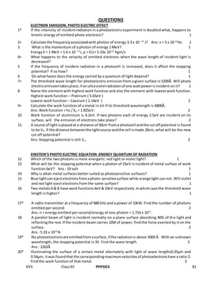 KVS ClassXII PHYSICS 81
QUESTIONS
ELECTRON EMISSION, PHOTO ELECTRIC EFFECT
1* If the intensity of incident radiation in a photoelectric experiment is doubled what, happens to
kinetic energy of emitted photo electrons? 1
2∗ Calculate the frequencyassociatedwith photon of energy 3.3 x 10 -10
J? Ans: ν = 5 x 10 23
Hz. 1
3 What is the momentum of a photon of energy 1 MeV? 1
Energy E = 1 MeV = 1.6 x 10 -13
J, p = E/c= 5.33x 10-22
Kgm/s
4∗ What happens to the velocity of emitted electrons when the wave length of incident light is
decreased?
5 If the frequency of incident radiation in a photocell is increased, does it affect the stopping
potential? If so how? 1
6 On what factor does the energy carried by a quantum of light depend? 1
7∗ The threshold wave length for photoelectric emission from a given surface is 5200Ǻ. Will photo
electricemissiontakesplace,if anultravioletradiationof one wattpowerisincident on it? 1
8 Name the element with highest work function and also the element with lowest work function.
Highest work function – Platinum ( 5.65eV )
Lowest work function – Caesium ( 2.14eV ) 2
9∗ Calculate the work function of a metal in eV if its threshold wavelength is 6800Å.
Ans: Work function = hc / λ0 = 1.825eV. 2
10 Work function of aluminium is 4.2eV. If two photons each of energy 2.5eV are incident on its
surface, will the emission of electrons take place? 2
11 A source of lightisplacedat a distance of 50cm froma photocell andthe cut off potential is found
to be V0.If the distance betweenthe lightsource andthe cell ismade 20cm, what will be the new
cut off potential?
Ans: Stopping potential is still Vo. 2
EINSTEIN’S PHOTO ELECTRIC EQUATION :ENERGY QUANTUM OF RADIATION
12 Which of the two photons is more energetic: red light or violet light? 1
13 What will be the stopping potential when a photon of 25eV is incident of metal surface of work
function 6eV? Ans : 19 volt 1
14 Why is alkali metal surfaces better suited as photosensitive surfaces? 1
15 Blue lightcan ejectelectronsfromaphoto-sensitivesurface while orange light can not. Will violet
and red light eject electrons from the same surface? 1
16 Two metalsA & B have workfunctions4eV &10eV respectively.Inwhichcase the threshold wave
length is higher? 1
17* A radio transmitter at a frequency of 880 kHz and a power of 10kW. Find the number of photons
emitted per second. 2
Ans: n = energy emitted per second/energy of one photon = 1.716 x 1031
.
18 A parallel beam of light is incident normally on a plane surface absorbing 40% of the light and
reflectingthe rest.If the incident beam carries 10W of power, find the force exerted by it on the
surface. 2
Ans : 5.33 x 10-8
N
19* No photoelectronsare emittedfromasurface,if the radiationis above 5000 Ǻ. With an unknown
wavelength, the stopping potential is 3V. Find the wave length. 3
Ans : 2262Ǻ
20* Illuminating the surface of a certain metal alternately with light of wave lengths0.35μm and
0.54μm, itwas foundthat the correspondingmaximumvelocitiesof photoelectronshave a ratio 2.
Find the work function of that metal. 3
 