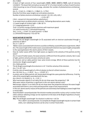 KVS ClassXII PHYSICS 82
Ans: 5.64eV
21* A beam of light consists of four wavelengths 4000Ǻ, 4800Ǻ, 6000Ǻ & 7000Ǻ, each of intensity
1.5mW/m2
.The beamfallsnormallyonanarea 10-4
m2
of a cleanmetallicsurface of work function
1.9eV.Assuming no loss of kinetic energy, calculate the number of photoelectrons emitted per
second. 3
Ans :E1 = 3.1eV, E2 = 2.58eV, E3 = 2.06eV, E4 = 1.77eV
Only the first three wave lengths can emit photo electrons.
Number of photo electrons emitted per second = IA ( 1/E1+1/E2+1/E3 )
= 1.12 x 1012
.
( Hint – convert eV into joule before substitution )
22 In an experiment on photo electric emission , following observations were made;
( i ) wave length of incident light = 1.98 x 10-7
m
( ii ) stopping potential = 2.5 V.
Find ( a ) kinetic energy of photo electrons with maximum speed
( b ) work function & ( c ) threshold frequency 3
Ans; ( a ) Kmax = 2.5eV ( b ) work function = 3.76eV
( c ) threshold frequency = 9.1x 1014
Hz
WAVE NATURE OF MATTER
1 What is the de Broglie wavelength (in Å) associated with an electron accelerated through a
potential of 100 V? 1
Ans: λ = 1.227 A o
2 Matter wavesassociatedwithelectronscouldbe verifiedbycrystal diffractionexperiments.Why?
Ans:The wave lengthof the matterwaves associatedwithelectronshaswave lengthscomparable
to the spacing between the atomic planes of their crystals. 1
3 How do matter waves differ from light waves as regards to the velocity of the particle and the
wave? 1
Ans:In case of matterwaves,the wave velocity is different from the particle velocity. But in case
of light, particle velocity and wave velocity are same.
4 An electron and an alpha particle have same kinetic energy. Which of these particles has the
shortest de- Broglie wavelength? 1
Ans: Alpha particle
5 The de Broglie wavelengthof anelectronis1 A0
. Find the velocity of the electron. 1
Ans: 7.3 x 10 6
m/s
6* Find the ratio of wavelength of a 10 k eV photon to that of a 10 keV electron. 2
Ans: 10 ( Hint: λphoton = 1.24 A0
, λelectron = 0.1227 A0
)
7* A proton and an alpha particle are accelerated through the same potential difference. Find the
ratio of the wavelengths associated with the two. 2
Ans: (Hint λ = h/ √2meV), λp : λα = 2 √2 : 1
8 Why macroscopic objects in our daily life do not show wave like properties? OR
Why wave nature of particles is significant in the sub-atomic domain only? 2
Macroscopic objects in our daily life do not show wave like properties because the wave length
associated with them is very small and beyond the scope of any measurement.
In the sub- atomicworld,massesof the particlesare extremelysmall leadingtoa wave length that
is measurable.
9* Showthat Bohr's secondpostulate 'the electronrevolvesaroundthe nucleus only in certain fixed
orbits without radiating energy can be explained on the basis of de Broglie hypothesis of wave
nature of electron. 2
Ans. The de Broglie wavelength for electron in orbit mvr = nh/ 2π
Thisis Bohr's secondpostulate.Ascomplete de-Brogliewavelengthmaybe incertainfixed
orbits, non-radiating electrons can be only in certain fixed orbits.
 