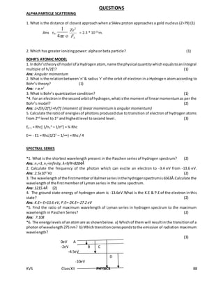 KVS ClassXII PHYSICS 88
QUESTIONS
ALPHA PARTICLE SCATTERING
1. What is the distance of closest approach when a 5Mev proton approaches a gold nucleus (Z=79) (1)
Ans r0=
4
1
2
2
F
Ze
= 2.3 * 10-14
m.
2. Which has greater ionizing power: alpha or beta particle? (1)
BOHR’S ATOMIC MODEL
1. In Bohr’stheoryof model of a Hydrogenatom, name the physical quantitywhichequalstoan integral
multiple of h/2∏? (1)
Ans: Angular momentum
2. What is the relationbetween‘n’& radius ‘r’ of the orbit of electron in a Hydrogen atom according to
Bohr’s theory? (1)
Ans: r α n2
3. What is Bohr’s quantization condition? (1)
*4. For an electroninthe secondorbitof hydrogen,whatisthe momentof linearmomentumas per the
Bohr’s model? (2)
Ans: L=2(h/2∏) =h/∏ (moment of linear momentum is angular momentum)
5. Calculate the ratioof energiesof photons produced due to transition of electron of hydrogen atoms
from 2nd
level to 1st
and highest level to second level. (3)
E2-1 = Rhc[ 1/n1
2
– 1/n2
] = ¾ Rhc
E∞ - E1 = Rhc(1/22
– 1/∞) = Rhc / 4
SPECTRAL SERIES
*1. What is the shortest wavelength present in the Paschen series of hydrogen spectrum? (2)
Ans: n1=3, n2=infinity, λ=9/R=8204Ǻ
2. Calculate the frequency of the photon which can excite an electron to -3.4 eV from -13.6 eV.
Ans: 2.5x1015
Hz (2)
3. The wavelengthof the firstmemberof Balmerseriesinthe hydrogenspectrumis6563Å.Calculate the
wavelengthof the firstmember of Lyman series in the same spectrum.
Ans: 1215.4Å (2)
4. The ground state energy of hydrogen atom is -13.6eV.What is the K.E & P.E of the electron in this
state? (2)
Ans: K.E=-E=13.6 eV, P.E=-2K.E=-27.2 eV
*5. Find the ratio of maximum wavelength of Lyman series in hydrogen spectrum to the maximum
wavelength in Paschen Series? (2)
Ans: 7:108
*6. The energylevelsof anatomare as shownbelow. a) Which of them will result in the transition of a
photonof wavelength275 nm? b) Whichtransitioncorrespondstothe emission of radiation maximum
wavelength?
(3)
0eV A
-2eV B C
-4.5eV
D
-10eV
 