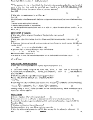 KVS ClassXII PHYSICS 89
Ans: E=hc/λ=4.5eV, transition B Eα1/λ, transition A
*7. The spectrum of a star in the visible & the ultraviolet region was observed and the wavelength of
some of the lines that could be identified were found to be 824Å,970Å,1120Å,2504Å,5173Å
&6100Å.Which of these lines cannot belong to hydrogen spectrum? (3)
Ans: 970Å
(3)
9. What is the energy possessed by an ē for n= ?
Ans E=0 (1)
10. Calculate the ratioof wavelengthof photonemitteddue totransitionof electronsof hydrogen atom
from
i) Second permitted level to first level
ii) Highest permitted level to second level (3)
11. The radius of inner most electron orbit of H2 atom is 5.3 x 10-11
m. What are radii for n=2, 3, 4? (3)
Ans: rn = n2
r1
COMPOSITION OF NUCLEUS
1. What is the relation between the radius of the atom & the mass number? (1)
Ans: size α A1/3
2. What is the ratio of the nuclear densities of two nuclei having mass numbers in the ratio 1:4?
Ans: 1:1 (1)
3. How many electrons, protons & neutrons are there in an element of atomic number (Z) 11& mass
number (A) 24? (1)
Hint: ne = np =11, nn = (A – Z) = 24 -11 = 13
4. Select the pairs of isotopes & isotones from the following: (2)
i. 13
C6 ii.14
N7 iii.30
P15iv. 31
P15
Ans: isotopes-iii &iv ,isotones-i& ii
5. By what factor must the mass number change for the nuclear radius to become twice? (2)
1
33 2 2or timeA
NUCLEAR FORCE & BINDING ENERGY.
1. What is the nuclear force? Mention any two important properties of it.
(2)
2. Obtain the binding energy of the nuclei 56
Fe26 &209
Bi83 in MeV from the following data:
mH=1.007825amu,mn=1.008665amu, m(56
Fe26)=55.934939amu, m(209
Bi 83)=208.980388amu,
1amu=931.5MeV
3. Which nucleus has the highest binding energy per nucleon? (3)
Ans: Fe →492.26MeV,8.79MeV/A Bi →1640.3MeV,7.85 MeV
Hence56
Fe26
4. From the given data, write the nuclear reaction for α decay of 238
92U and hence calculate the energy
released. .92
238U = 238.050794u 4
2He = 4.00260u 234
90Th = 234.04363u (3)
5Binding Energy of 8O16 &
17C35
one 127.35 Mev and 289.3 Mev respectively. Which of the two nuclei is
more stable stability & BE/N? (2)
RADIOACTIVITY
1. How is a  particle different from an electron? (1)
2. Draw graph between no. of nuclei un-decayed with time for a radioactive substance (1)
3. Amongthe alpha,beta& gamma radiations,which are the one affected by a magnetic field?(1)
Ans: alpha & beta
4. Why do α particleshave highionizingpower? (1)
Ans: because of their large mass & large nuclear cross section
5. Write the relationship between the half life & the average life of a radioactive substance. (1)
 