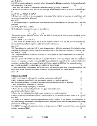 KVS ClassXII PHYSICS 90
Ans: T =1.44t1/2
6. If 70% of a givenradioactivesample isleftun-decayedafter 20 days, what is the % of original sample
will get decayed in 60 days? (2)
7. How does the neutron to proton ratio affected during (i) decay ii) α decay (2)
8. A radioactive sample havingN nuclei hasactivityR.Write anexpressionforitshalf life in terms of R &
N. (2)
Ans: R=Nλ, t1/2=0.693/λ =0.693N/R
9. Tritiumhas a half life of 12.5 years against beta decay. What fraction of a sample of pure tritium will
remain un-decayed after 25 years? (2)
Ans: N0/4
10. What percentage of a givenmassof a radioactive substance will be left un-decayed after 5 half-life
periods? (2)
Ans: N/N0 =1/2n
=1/32 =3.125%
11. A radioactive nucleus ‘A’ decays as given below:
β γ
A A1 A2
If the mass number & atomic number of A1 are 180 & 73 respectively, find the mass number & atomic
number of A & A2 (2)
Ans: A—180 & 72, A2—176 & 71
12. Two nuclei P & Q have equal no: of atoms at t=0.Their half lives are 3 & 9 hours respectively.
Compare the rates of disintegration after 18 hours from the start. (2)
Ans: 3:16
*13. Two radioactive materials X1& X2 have decay constants 10λ & λ respectively. If initially they have
the same no: of nuclei, find the time after which the ratio of the nuclei of X1 to that of X2 will be 1/e?
Ans: N=N0e-λt
, t=1/9λ (3)
*14. One gram of radium is reduced by 2.1mg in 5 years by decay. Calculate the half-life of Uranium.
Ans: 1672 years (3)
*16. At a given instant there are 25% un-decayed radioactive nuclei in a sample. After 10 seconds the
number of un-decayed nuclei reduces to 12.5 %.calculate the i) mean life of the nuclei ii) the time in
which the number of the un-decayed nuclei will further reduce to 6.25 % of the reduced number.
Ans: t1/2=10s, λ=.0693/s, τ=1/λ=14.43s, N=1/16(N0/8) →t=4x10=40s (3)
17. Half lives of two substances A and B are 20 min and 40 min respectively. Initially the sample had
equal noof nuclei. Findthe ratioof the remaining no: of nuclei of A and B after 80 min.
Ans: 1:4 (3)
NUCLEAR REACTIONS
1. Why heavy water is often used in a nuclear reactor as a moderator? (1)
2. Why is neutronveryeffectiveasa bombarding particle in a nuclear reaction? (1)
Ans: Being neutral it won’t experience any electrostatic force of attraction or repulsion.
3. Why is the control rods made of cadmium? (1)
Ans: They have a very high affinity on neutrons.
4. Name the phenomenon by which the energy is produced in stars. (1)
Ans: Uncontrolled Nuclear fusion
5. Name the physical quantities that remain conserved in a nuclear reaction? (1)
6. What is neutron multiplication factor? For what value of this, a nuclear reactor is said to be critical?
Ans: K=1 (2)
7. 4 nuclei of an element fuse together to form a heavier nucleus .If the process is accompanied by
release of energy,whichof the two:the parentorthe daughternuclei wouldhave higherbindingenergy
per nucleon. Justify your answer. (2)
8. If 200MeV energyisreleasedinthe fission of single nucleus of 𝑈92
235
, how much fission must occur to
produce a power of 1 kW. (3)
 