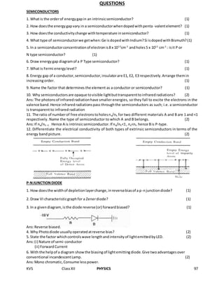 KVS ClassXII PHYSICS 97
QUESTIONS
SEMICONDUCTORS
1. What is the orderof energygapin an intrinsicsemiconductor? (1)
2. How doesthe energygapvary in a semiconductorwhendopedwithpenta -valentelement? (1)
3. How doesthe conductivitychange withtemperature insemiconductor? (1)
4. What type of semiconductorwe getwhen:Ge isdopedwithIndium?Si isdopedwithBismuth?(1)
5. In a semiconductorconcentrationof electronis8 x 1013
cm-3
andholes5 x 1012
cm-2
: isit P or
N type semiconductor? (1)
6. Draw energygap diagramof a P Type semiconductor? (1)
7. What is Fermi energylevel? (1)
8. Energy gap of a conductor,semiconductor,insulatorare E1, E2, E3 respectively.Arrange themin
increasingorder. (1)
9. Name the factor that determines the element as a conductor or semiconductor? (1)
10. Why semiconductorsare opaque tovisible lightbuttransparenttoinfraredradiations? (2)
Ans:The photonsof infraredradiationhave smaller energies, so they fall to excite the electrons in the
valence band.Hence infraredradiationspass throughthe semiconductors as such; i.e. a semiconductor
is transparent to infrared radiation
11. The ratio of numberof free electronstoholesne/nh for two different materials A and B are 1 and <1
respectively. Name the type of semiconductor to which A and B belongs. (2)
Ans:If ne/nh =1 . Hence A is intrinsicsemiconductor.If ne/nh<1, ne<nh hence Bis P-type.
12. Differentiate the electrical conductivity of both types of extrinsic semiconductors in terms of the
energy band picture. (2)
P-NJUNCTIONDIODE
1. How doesthe widthof depletionlayerchange,inreversebiasof a p-njunctiondiode? (1)
2. Draw VI characteristicgraphfor a Zenerdiode? (1)
3. In a givendiagram,is the diode reverse(or) forwardbiased? (1)
Ans:Reverse biased.
4. Why Photodiode usuallyoperatedatreverse bias? (2)
5. State the factor whichcontrolswave lengthandintensityof lightemittedbyLED. (2)
Ans:(i) Nature of semi-conductor
(ii) ForwardCurrent
6. With the helpof a diagram showthe biasingof lightemittingdiode.Give twoadvantagesover
conventional incandescentLamp. (2)
Ans:Mono chromatic,Consume lesspower.
 