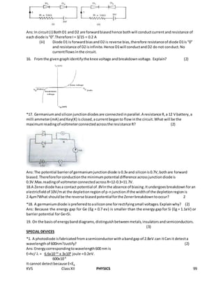KVS ClassXII PHYSICS 99
Ans:In circuit(i) BothD1 and D2 are forwardbiasedhence bothwill conductcurrentandresistance of
each diode is“0”.Therefore I= 3/15 = 0.2 A
(iii) Diode D1 is forwardbiasand D2 is reverse bias,therefore resistanceof diode D1is“0”
and resistance of D2 isinfinite.Hence D1will conductandD2 do not conduct.No
currentflowsinthe circuit.
16. Fromthe givengraphidentifythe knee voltage andbreakdownvoltage. Explain? (2)
*17. Germaniumandsiliconjunctiondiodesare connectedinparallel.A resistance R,a 12 V battery,a
milli ammeter(mA) andKey(K) isclosed,acurrentbeganto flow inthe circuit.What will be the
maximumreadingof voltmeterconnectedacrossthe resistance R? (2)
Ans:The potential barrierof germaniumjunctiondiode is0.3vand siliconis0.7V,bothare forward
biased.Thereforeforconductionthe minimumpotential difference acrossjunctiondiodeis
0.3V.Max.readingof voltmeterconnectedacrossR=12-0.3=11.7V.
18.A Zenerdiode hasa contact potential of .8Vinthe absence of biasing.Itundergoesbreakdownforan
electricfieldof 10V/mat the depletionregionof p-njunction.If the widthof the depletionregionis
2.4µm?What shouldbe the reverse biasedpotentialforthe Zenerbreakdowntooccur? 2
*18. A germaniumdiode ispreferredtoasiliconone forrectifyingsmall voltages.Explainwhy? (2)
Ans: Because the energy gap for Ge (Eg = 0.7 ev) is smaller than the energy gap for Si (Eg = 1.1eV) or
barrier potential for Ge<Si.
19. On the basisof energybanddiagrams,distinguishbetweenmetals,insulatorsandsemiconductors.
(3)
SPECIAL DEVICES
*1. A photodiode isfabricatedfrom asemiconductorwithabandgap of 2.8eV.can itCan it detecta
wavelengthof 600nm?Justify? (2)
Ans:Energycorrespondingtowavelength600 nm is
E=hc/  = 6.6x10-34
x 3x108
joule =0.2eV.
600x10-9
It cannot detectbecause E<Eg
 