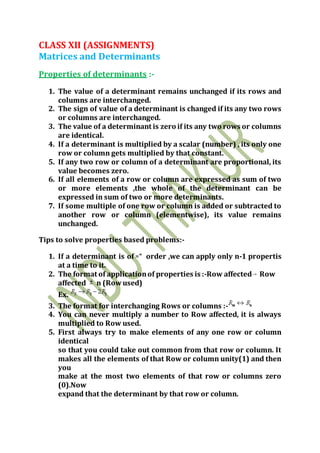 CLASS XII (ASSIGNMENTS)
Matrices and Determinants
Properties of determinants :-
1. The value of a determinant remains unchanged if its rows and
columns are interchanged.
2. The sign of value of a determinant is changed if its any two rows
or columns are interchanged.
3. The value of a determinant is zero if its any two rows or columns
are identical.
4. If a determinant is multiplied by a scalar (number) , its only one
row or column gets multiplied by that constant.
5. If any two row or column of a determinant are proportional, its
value becomes zero.
6. If all elements of a row or column are expressed as sum of two
or more elements ,the whole of the determinant can be
expressed in sum of two or more determinants.
7. If some multiple of one row or column is added or subtracted to
another row or column (elementwise), its value remains
unchanged.
Tips to solve properties based problems:-
1. If a determinant is of order ,we can apply only n-1 propertis
at a time to it.
2. The format of applicationof properties is :-Row affected Row
affected n (Rowused)
Ex.
3. The format for interchanging Rows or columns :-
4. You can never multiply a number to Row affected, it is always
multiplied to Row used.
5. First always try to make elements of any one row or column
identical
so that you could take out common from that row or column. It
makes all the elements of that Row or column unity(1) and then
you
make at the most two elements of that row or columns zero
(0).Now
expand that the determinant by that row or column.
 