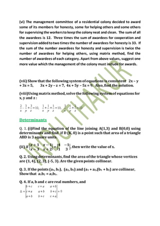 (vi) The management committee of a residential colony decided to award
some of its members for honesty, some for helping others and some others
for supervising the workerstokeepthe colony neat and clean. The sum of all
the awardees is 12. Three times the sum of awardees for cooperation and
supervisionaddedtotwo times the number of awardees for honesty is 33. If
the sum of the number awardees for honesty and supervision is twice the
number of awardees for helping others, using matrix method, find the
number of awardees of each category. Apart from above values, suggest one
more value which the management of the colony must include for awards.
(vii) Showthat the following system ofequations is consistent 2x – y
+ 3z = 5, 3x + 2y – z = 7, 4x + 5y – 5z = 9. Also,find the solution.
(viii)Using matrix method,solve the following system of equations for
x, y and z :
Determinants
Q. 1. (i)Find the equation of the line joining A(1,3) and B(0,0) using
determinants and find if D (K, 0) is a point such that area of a triangle
ABD is 3 square units.
(ii) if |
𝒙 + 𝟏 𝒙 − 𝟏
𝒙 − 𝟑 𝒙 + 𝟐
| = |
𝟒 −𝟏
𝟏 𝟑
|, then write the value of x.
Q. 2. Using determinants,find the area ofthe triangle whose vertices
are (1, 4), (2, 3), (-5, 3). Are the givenpoints collinear.
Q. 3. If the points (a1, b1), (a2, b2) and (a1 + a2,(b1 + b2) are collinear,
Showthat a1b2 = a2b1.
Q. 4. If a, b and c are real numbers,and
 