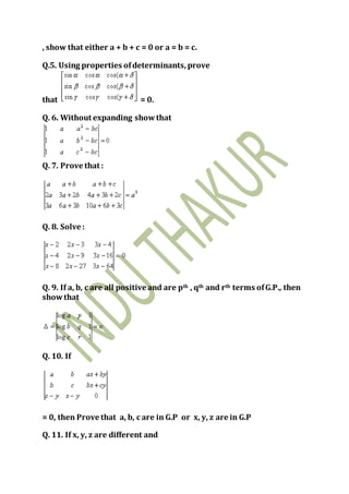 , show that either a + b + c = 0 or a = b = c.
Q.5. Using properties ofdeterminants, prove
that = 0.
Q. 6. Without expanding showthat
Q. 7. Prove that :
Q. 8. Solve :
Q. 9. If a, b, c are all positive and are pth , qth and rth terms ofG.P., then
showthat
Q. 10. If
= 0, then Prove that a, b, c are in G.P or x, y, z are in G.P
Q. 11. If x, y, z are different and
 