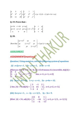 Q. 19. Prove that :
Q. 20.
ASSIGNMENT
ASSIGNMENT(matrices)
Qoestion.1 Using matrices, solvethe following systemof equations
(i) x+2y+z = 1 , 2x – y+z = 5 , 3x+y – z = 0.
[Hint use AX= B ⇨ X = A-1 B, |A|=15≠0 meansA is invertible.Adj(A)=
[
𝟎 𝟑 𝟑
𝟓 −𝟒 𝟏
𝟓 𝟓 −𝟓
] ,A-1 =
𝒂𝒅𝒋(𝑨)
|𝑨|
Ans. x =1, y=-1, z=2]
(ii) 2x+y – 3z = 13, x + y – z = 6 , 2x – y+4z = -12.
[ Ans. |A| = 9, adj(A) = [
𝟑 −𝟏 𝟐
−𝟔 𝟏𝟒 −𝟏
−𝟑 𝟒 𝟏
] , x=1, y=2, z=-3.]
(iii) 2x+y+z = 1 , x – 2y – z = 3/2 , 3y – 5z = 9.
[Hint |A| = 34, adj (A) = [
𝟏𝟑 𝟖 𝟏
𝟓 −𝟏𝟎 𝟑
𝟑 −𝟔 −𝟓
], x=1, y= 1/2., z=-3/2.]
 
