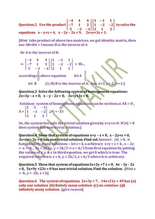 Question.2 Use the product [
−𝟒 𝟒 𝟒
−𝟕 𝟏 𝟑
𝟓 −𝟑 −𝟏
] [
𝟏 −𝟏 𝟏
𝟏 −𝟐 −𝟐
𝟐 𝟏 𝟑
] to solve the
equations x – y+z = 4, x – 2y – 2z = 9, 2x+y+3z = 1.
[Hint take product of above two matrices,we get identity matrix,then
use AB=BA = I means B is the inverse of A
Or A is the inverse of B.
⇨ [
−𝟒 𝟒 𝟒
−𝟕 𝟏 𝟑
𝟓 −𝟑 −𝟏
] [
𝟏 −𝟏 𝟏
𝟏 −𝟐 −𝟐
𝟐 𝟏 𝟑
] = 8I3 ,
according to above equation let A
let B (1/8) B is the inverse of A. Ans. x=3, y=-2, z=-1.]
Question.3 Solve the following system ofhomogenous equations:
2x+3y – z = 0, x – y – 2z = 0, 3x+y+3z = 0.
Solution: system of homogenous equations can be writtenas AX = O ,
A = [
𝟐 𝟑 −𝟏
𝟏 −𝟏 −𝟐
𝟑 𝟏 𝟑
] ,|A| = -33
So, the system has only the trivial solutiongivenby x=y=z=0. If|A| = 0
then system has non-trivial solution.]
Question.4 Showthat system ofequations x+y – z = 0, x – 2y+z = 0,
3x+6y – 5z = 0 has non-trivial solution.Find sol.Answer: |A| = 0, it
has infinitely many solutions ∴ let z = k a arbitrary x+y = z = k , x – 2y
= -z = -k , 3y = 2k i.e, y = 2k/3 ⇨ x = k/3from first equation by putting
the values of x, y & z in thirdequation, we get 0 which is true. The
requiredsolutionis z = k, y = 2k/3, x = k/3 where k is arbitrary.
Question.5 Showthat system ofequations3x+2y +7 z = 0, 4x – 3y - 2z
= 0, 5x+9y +23z = 0 has non-trivial solution.Find the solution. [Hint x
= -k, y = -2k, z = k]
Question.6 The system ofequations 2x+3y = 7 , 14x+21y = 49 has (a)
only one solution (b) finitely many solution (c) no solution (d)
infinitely many solution . [give reason]
 