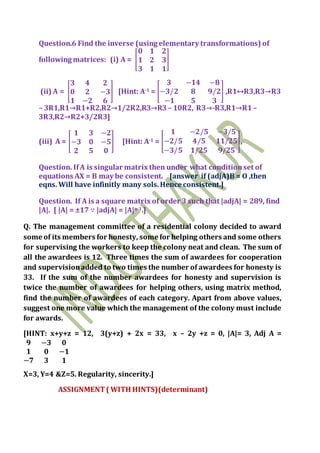 Question.6 Find the inverse (using elementary transformations) of
following matrices: (i) A = [
𝟎 𝟏 𝟐
𝟏 𝟐 𝟑
𝟑 𝟏 𝟏
]
(ii) A = [
𝟑 𝟒 𝟐
𝟎 𝟐 −𝟑
𝟏 −𝟐 𝟔
] [Hint: A-1 = [
𝟑 −𝟏𝟒 −𝟖
−𝟑/𝟐 𝟖 𝟗/𝟐
−𝟏 𝟓 𝟑
] ,R1↔R3,R3→R3
– 3R1,R1→R1+R2,R2→1/2R2,R3→R3 – 10R2, R3→-R3,R1→R1–
3R3,R2→R2+3/2R3]
(iii) A = [
𝟏 𝟑 −𝟐
−𝟑 𝟎 −𝟓
𝟐 𝟓 𝟎
] [Hint: A-1 = [
𝟏 −𝟐/𝟓 −𝟑/𝟓
−𝟐/𝟓 𝟒/𝟓 𝟏𝟏/𝟐𝟓
−𝟑/𝟓 𝟏/𝟐𝟓 𝟗/𝟐𝟓
],
Question. IfA is singular matrix then under what conditionset of
equations AX = B may be consistent. [answer if (adjA)B = O ,then
eqns. Will have infinitly many sols.Hence consistent.]
Question. If A is a square matrix of order 3 such that |adjA| = 289, find
|A|. [ |A| = ±17 ∵ |adjA| = |A|n-1.]
Q. The management committee of a residential colony decided to award
some of its members for honesty, some for helping others and some others
for supervising the workers to keep the colony neat and clean. The sum of
all the awardees is 12. Three times the sum of awardees for cooperation
and supervisionadded to two times the number of awardees for honesty is
33. If the sum of the number awardees for honesty and supervision is
twice the number of awardees for helping others, using matrix method,
find the number of awardees of each category. Apart from above values,
suggest one more value which the management of the colony must include
for awards.
[HINT: x+y+z = 12, 3(y+z) + 2x = 33, x – 2y +z = 0, |A|= 3, Adj A =
𝟗 −𝟑 𝟎
𝟏 𝟎 −𝟏
−𝟕 𝟑 𝟏
X=3, Y=4 &Z=5. Regularity, sincerity.]
ASSIGNMENT( WITH HINTS)(determinant)
 