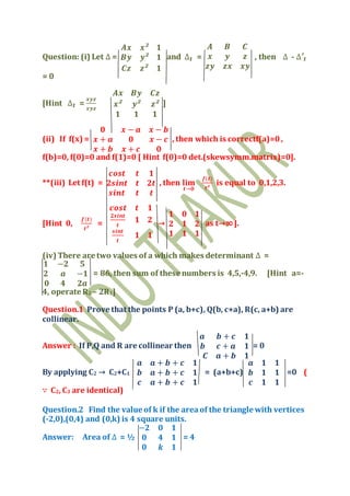 Question: (i) Let ∆ =
𝑨𝒙 𝒙² 𝟏
𝑩𝒚 𝒚² 𝟏
𝑪𝒛 𝒛² 𝟏
and ∆₁ =
𝑨 𝑩 𝑪
𝒙 𝒚 𝒛
𝒛𝒚 𝒛𝒙 𝒙𝒚
, then ∆ - ∆′₁
= 0
[Hint ∆₁ =
𝒙𝒚𝒛
𝒙𝒚𝒛
𝑨𝒙 𝑩𝒚 𝑪𝒛
𝒙² 𝒚² 𝒛²
𝟏 𝟏 𝟏
]
(ii) If f(x) =
𝟎 𝒙 − 𝒂 𝒙 − 𝒃
𝒙 + 𝒂 𝟎 𝒙 − 𝒄
𝒙 + 𝒃 𝒙 + 𝒄 𝟎
, then which is correctf(a)=0,
f(b)=0, f(0)=0 and f(1)=0 [ Hint f(0)=0 det.(skewsymm.matrix)=0].
**(iii) Let f(t) =
𝒄𝒐𝒔𝒕 𝒕 𝟏
𝟐𝒔𝒊𝒏𝒕 𝒕 𝟐𝒕
𝒔𝒊𝒏𝒕 𝒕 𝒕
, then 𝐥𝐢𝐦
𝒕→𝟎
𝒇(𝒕)
𝒕²
is equal to 0,1,2,3.
[Hint 0,
𝒇(𝒕)
𝒕²
=
𝒄𝒐𝒔𝒕 𝒕 𝟏
𝟐𝒔𝒊𝒏𝒕
𝒕
𝟏 𝟐
𝒔𝒊𝒏𝒕
𝒕
𝟏 𝟏
→
𝟏 𝟎 𝟏
𝟐 𝟏 𝟐
𝟏 𝟏 𝟏
as t→∞].
(iv) There are two values of a which makes determinant ∆ =
𝟏 −𝟐 𝟓
𝟐 𝒂 −𝟏
𝟎 𝟒 𝟐𝒂
= 86, then sum of these numbers is 4,5,-4,9. [Hint a=-
4, operate R2 – 2R1]
Question.1 Prove that the points P (a, b+c), Q(b, c+a), R(c, a+b) are
collinear.
Answer : If P,Q and R are collinear then
𝒂 𝒃 + 𝒄 𝟏
𝒃 𝒄 + 𝒂 𝟏
𝑪 𝒂 + 𝒃 𝟏
= 0
By applying C2 → C2+C1
𝒂 𝒂 + 𝒃 + 𝒄 𝟏
𝒃 𝒂 + 𝒃 + 𝒄 𝟏
𝒄 𝒂 + 𝒃 + 𝒄 𝟏
= (a+b+c)
𝒂 𝟏 𝟏
𝒃 𝟏 𝟏
𝒄 𝟏 𝟏
=0 (
∵ C2, C3 are identical)
Question.2 Find the value of k if the areaof the triangle with vertices
(-2,0),(0,4) and (0,k) is 4 square units.
Answer: Area of ∆ = ½
−𝟐 𝟎 𝟏
𝟎 𝟒 𝟏
𝟎 𝒌 𝟏
= 4
 