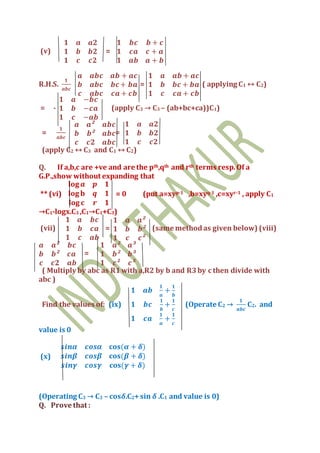 (v)
𝟏 𝒂 𝒂𝟐
𝟏 𝒃 𝒃𝟐
𝟏 𝒄 𝒄𝟐
=
𝟏 𝒃𝒄 𝒃 + 𝒄
𝟏 𝒄𝒂 𝒄 + 𝒂
𝟏 𝒂𝒃 𝒂 + 𝒃
R.H.S.
𝟏
𝒂𝒃𝒄
𝒂 𝒂𝒃𝒄 𝒂𝒃 + 𝒂𝒄
𝒃 𝒂𝒃𝒄 𝒃𝒄+ 𝒃𝒂
𝒄 𝒂𝒃𝒄 𝒄𝒂 + 𝒄𝒃
=
𝟏 𝒂 𝒂𝒃 + 𝒂𝒄
𝟏 𝒃 𝒃𝒄 + 𝒃𝒂
𝟏 𝒄 𝒄𝒂 + 𝒄𝒃
( applying C1 ↔ C2)
= -
𝟏 𝒂 −𝒃𝒄
𝟏 𝒃 −𝒄𝒂
𝟏 𝒄 −𝒂𝒃
(apply C3 → C3 – (ab+bc+ca))C1)
=
𝟏
𝒂𝒃𝒄
𝒂 𝒂² 𝒂𝒃𝒄
𝒃 𝒃² 𝒂𝒃𝒄
𝒄 𝒄𝟐 𝒂𝒃𝒄
=
𝟏 𝒂 𝒂𝟐
𝟏 𝒃 𝒃𝟐
𝟏 𝒄 𝒄𝟐
(apply C2 ↔ C3 and C1 ↔ C2)
Q. If a,b,c are +ve and are the pth,qth and rth terms resp.Of a
G.P.,show without expanding that
** (vi)
𝐥𝐨𝐠 𝒂 𝒑 𝟏
𝐥𝐨𝐠 𝐛 𝒒 𝟏
𝐥𝐨𝐠 𝐜 𝒓 𝟏
= 0 (put a=xyp-1 ,b=xyq-1 ,c=xyr-1 , apply C1
→C1-logx.C3 ,C1→C1+C3)
(vii)
𝟏 𝒂 𝒃𝒄
𝟏 𝒃 𝒄𝒂
𝟏 𝒄 𝒂𝒃
=
𝟏 𝒂 𝒂²
𝟏 𝒃 𝒃²
𝟏 𝒄 𝒄²
(same methodas given below) (viii)
𝒂 𝒂² 𝒃𝒄
𝒃 𝒃² 𝒄𝒂
𝒄 𝒄𝟐 𝒂𝒃
=
𝟏 𝒂² 𝒂³
𝟏 𝒃² 𝒃³
𝟏 𝒄² 𝒄³
( Multiply by abc as R1with a,R2 by b and R3by c then divide with
abc )
Find the values of: (ix)
𝟏 𝒂𝒃
𝟏
𝒂
+
𝟏
𝒃
𝟏 𝒃𝒄
𝟏
𝒃
+
𝟏
𝒄
𝟏 𝒄𝒂
𝟏
𝒂
+
𝟏
𝒄
(Operate C2 →
𝟏
𝒂𝒃𝒄
C2. and
value is 0
(x)
𝒔𝒊𝒏𝜶 𝒄𝒐𝒔𝜶 𝐜𝐨𝐬(𝜶 + 𝜹)
𝒔𝒊𝒏𝜷 𝒄𝒐𝒔𝜷 𝐜𝐨𝐬(𝜷 + 𝜹)
𝒔𝒊𝒏𝜸 𝒄𝒐𝒔𝜸 𝐜𝐨𝐬(𝜸 + 𝜹)
(Operating C3 → C3 – cos𝜹.C2+sin 𝜹 .C1 and value is 0)
Q. Prove that :
 