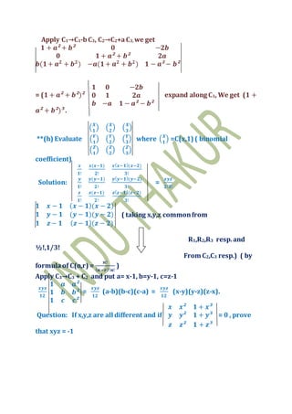Apply C1→C1-bC3, C2→C2+aC3, we get
𝟏 + 𝒂² + 𝒃² 𝟎 −𝟐𝒃
𝟎 𝟏 + 𝒂² + 𝒃² 𝟐𝒂
𝒃(𝟏+ 𝒂 𝟐
+ 𝒃 𝟐
) −𝒂(𝟏+ 𝒂 𝟐
+ 𝒃 𝟐
) 𝟏 − 𝒂² − 𝒃²
= (𝟏 + 𝒂² + 𝒃²)²
𝟏 𝟎 −𝟐𝒃
𝟎 𝟏 𝟐𝒂
𝒃 −𝒂 𝟏 − 𝒂² − 𝒃²
expand along C1, We get (𝟏 +
𝒂² + 𝒃²)³ .
**(h) Evaluate
( 𝑿
𝟏
) ( 𝑿
𝟐
) ( 𝑿
𝟑
)
( 𝒀
𝟏
) ( 𝒀
𝟐
) ( 𝒀
𝟑
)
( 𝒁
𝟏
) ( 𝒁
𝟐
) ( 𝒁
𝟑
)
where ( 𝑿
𝟏
) =C(x,1) ( binomial
coefficient)
Solution:
𝒙
𝟏!
𝒙(𝒙−𝟏)
𝟐!
𝒙( 𝒙−𝟏)(𝒙−𝟐)
𝟑!
𝒚
𝟏!
𝒚(𝒚−𝟏)
𝟐!
𝒚( 𝒚−𝟏)(𝒚−𝟐)
𝟑!
𝒛
𝟏!
𝒛(𝒛−𝟏)
𝟐!
𝒛( 𝒛−𝟏)(𝒛−𝟐)
𝟑!
=
𝒙𝒚𝒛
𝟐!𝟑!
𝟏 𝒙 − 𝟏 ( 𝒙 − 𝟏)(𝒙 − 𝟐)
𝟏 𝒚 − 𝟏 (𝒚 − 𝟏)(𝒚 − 𝟐)
𝟏 𝒛 − 𝟏 ( 𝒛 − 𝟏)(𝒛 − 𝟐)
( taking x,y,z commonfrom
R1,R2,R3 resp.and
½!,1/3!
From C2,C3 resp.) ( by
formulaof C(n,r) =
𝒏!
( 𝒏−𝒓)!𝒏!
)
Apply C3→C3 + C2 and put a= x-1, b=y-1, c=z-1
𝒙𝒚𝒛
𝟏𝟐
𝟏 𝒂 𝒂²
𝟏 𝒃 𝒃²
𝟏 𝒄 𝒄²
=
𝒙𝒚𝒛
𝟏𝟐
(a-b)(b-c)(c-a) =
𝒙𝒚𝒛
𝟏𝟐
(x-y)(y-z)(z-x).
Question: If x,y,z are all different and if
𝒙 𝒙² 𝟏 + 𝒙³
𝒚 𝒚² 𝟏 + 𝒚³
𝒛 𝒛² 𝟏 + 𝒛³
= 0 , prove
that xyz = -1
 