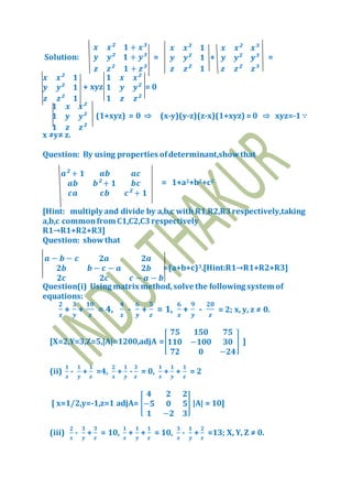 Solution:
𝒙 𝒙² 𝟏 + 𝒙³
𝒚 𝒚² 𝟏 + 𝒚³
𝒛 𝒛² 𝟏 + 𝒛³
=
𝒙 𝒙² 𝟏
𝒚 𝒚² 𝟏
𝒛 𝒛² 𝟏
+
𝒙 𝒙² 𝒙³
𝒚 𝒚² 𝒚³
𝒛 𝒛² 𝒛³
=
𝒙 𝒙² 𝟏
𝒚 𝒚² 𝟏
𝒛 𝒛² 𝟏
+ xyz
𝟏 𝒙 𝒙²
𝟏 𝒚 𝒚²
𝟏 𝒛 𝒛²
= 0
𝟏 𝒙 𝒙²
𝟏 𝒚 𝒚²
𝟏 𝒛 𝒛²
(1+xyz) = 0 ⇨ (x-y)(y-z)(z-x)(1+xyz) =0 ⇨ xyz=-1 ∵
x ≠y≠ z.
Question: By using properties ofdeterminant,showthat
𝒂² + 𝟏 𝒂𝒃 𝒂𝒄
𝒂𝒃 𝒃² + 𝟏 𝒃𝒄
𝒄𝒂 𝒄𝒃 𝒄² + 𝟏
= 1+a2+b2+c2
[Hint: multiply and divide by a,b,c with R1,R2,R3respectively,taking
a,b,c commonfrom C1,C2,C3respectively
R1→R1+R2+R3]
Question: showthat
𝒂 − 𝒃 − 𝒄 𝟐𝒂 𝟐𝒂
𝟐𝒃 𝒃 − 𝒄 − 𝒂 𝟐𝒃
𝟐𝒄 𝟐𝒄 𝒄 − 𝒂 − 𝒃
=(a+b+c)3.[Hint:R1→R1+R2+R3]
Question(i) Using matrix method,solve the following system of
equations:
𝟐
𝒙
+
𝟑
𝒚
+
𝟏𝟎
𝒛
= 4,
𝟒
𝒙
-
𝟔
𝒚
+
𝟓
𝒛
= 1,
𝟔
𝒙
+
𝟗
𝒚
-
𝟐𝟎
𝒛
= 2; x, y, z ≠ 0.
[X=2,Y=3,Z=5,|A|=1200,adjA =[
𝟕𝟓 𝟏𝟓𝟎 𝟕𝟓
𝟏𝟏𝟎 −𝟏𝟎𝟎 𝟑𝟎
𝟕𝟐 𝟎 −𝟐𝟒
] ]
(ii)
𝟏
𝒙
-
𝟏
𝒚
+
𝟏
𝒛
=4,
𝟐
𝒙
+
𝟏
𝒚
-
𝟑
𝒛
= 0,
𝟏
𝒙
+
𝟏
𝒚
+
𝟏
𝒛
= 2
[ x=1/2,y=-1,z=1 adjA= [
𝟒 𝟐 𝟐
−𝟓 𝟎 𝟓
𝟏 −𝟐 𝟑
] |A| = 10]
(iii)
𝟐
𝒙
-
𝟑
𝒚
+
𝟑
𝒛
= 10,
𝟏
𝒙
+
𝟏
𝒚
+
𝟏
𝒛
= 10,
𝟑
𝒙
-
𝟏
𝒚
+
𝟐
𝒛
=13; X, Y, Z ≠ 0.
 