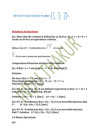 [X=1/2,Y=1/3,Z=1/5,|A|=-9, adjA = [
𝟑 𝟑 −𝟔
𝟏 −𝟓 𝟏
−𝟒 −𝟕 𝟓
] ]
Relations & functions
Q.1. Show that the relation R defined by (a, b) R (c, d) ⟹ a + d = b + c
on the set N×N is an equivalence relation.
Q.Show that ƒ: N N defined by ƒ (x) = , if n is odd
, if n is even is many-one onto function.
CompositionofFunction and Invertible Function.
Q.1. If f(x) = x + 7 and g(x) = x – 7, x ε R, find (fog)(7).
Solution:
We have, f(x) = x + 7 and g(x) = x – 7.
Then (fog)(x) =fo(g(x)) =f(x – 7) = (x – 7) + 7 = x.
Therefore,(fog)(7) =7. [Ans.]
Q.2. If f : R→ R and g : R→ R are defined respectively as f(x) = x2 + 3x + 1
and g(x) = 2x – 3, find (a) fog , (b) gof.
Solution: [ 4x2 – 6x + 1. [Ans.] , 2x2 + 6x – 1. [Ans.]
Q.3. If f : R→ R defined as f(x) = (2x – 7)/4 is an invertible function, find
f–1. [f –1(x) = (4x + 7)/2. [Ans.]
Q.4. If f : R→ R defined by f(x) = (3x + 5)/2 is an invertible function,
find f–1.Solution: [ f–1(x) = (2x – 5)/3. [Ans.]
1.4 Binary Operations.
Q.1.
 
