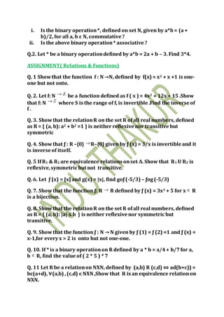 i. Is the binary operation*, defined on set N, given by a*b= (a+
b)/2, for all a, b ε N, commutative ?
ii. Is the above binary operation* associative ?
Q.2. Let * be a binary operationdefined by a*b = 2a + b – 3. Find 3*4.
ASSIGNMENT( Relations & Functions)
Q. 1 Showthat the function f : N →N, defined by f(x) = x2 + x +1 is one-
one but not onto.
Q. 2. Let f: N be a function defined as f ( x ) = 4x2 + 12x + 15 .Show
that f: N where S is the range of f, is invertible .Find the inverse of
f .
Q. 3. Showthat the relationR on the set R ofall real numbers, defined
as R = { (a, b): a2 + b2 =1 } is neither reflexive nor transitive but
symmetric
Q. 4. Showthat ƒ : R –{0} R–{0} given by ƒ (x) = 3/x is invertible and it
is inverse of itself.
Q. 5 IfR1 & R2 are equivalence relations onset A. Show that R1 U R2 is
reflexive,symmetric but not transitive.
Q. 6. Let ƒ (x) = [x] and g(x) = |x|, find goƒ(-5/3) – ƒog (-5/3)
Q. 7. Showthat the function ƒ: R R defined by ƒ (x) = 3x3 + 5 for x R
is a bijection.
Q. 8. Showthat the relationR on the set R ofall real numbers, defined
as R = { (a, b): |a| ≤ b } is neither reflexive nor symmetric but
transitive.
Q. 9. Showthat the function ƒ : N → N given by ƒ (1) = ƒ (2) =1 and ƒ (x) =
x-1,for every x > 2 is onto but not one-one.
Q. 10. If * is a binary operationon R defined by a * b = a/4+ b/7for a,
b R, find the value of ( 2 * 5 ) * 7
Q. 11 Let R be a relationon NXN, defined by (a,b) R (c,d) ⇔ ad(b+c)) =
bc(a+d), ∀(a,b) ,(c,d) є NXN ,Show that R is an equivalence relationon
NXN.
 