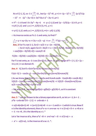 As x Є [-1, 1], so -1 ≤
−𝟐𝒚
𝒚−𝟏
≤1 , but (y – 1)2
>0 , y ≠ 1⇨ -(y – 1)2
≤
−𝟐𝒚
𝒚−𝟏
(y-1)2
≤(y
– 1)2
⇨ -(y2
– 2y +1) ≤ -2y2
+2y ≤ y2
– 2y +1 ,y≠ 1
⇨ Y2
– 1 ≤ 0 and 0 ≤ 3y2
– 4y +1 ⇨ y ε [-1,1]and (y – 1/3) (y – 1) ≥ 0 ,y ≠ 1
⇨y Є [-1,1] and y ε (-∞ ,1/3]U [1,∞) , y ≠ 1
⇨ y Є [-1,1] and y ε (-∞ ,1/3]U (1,∞)⇨ y Є[-1,1/3].
∴ its inverse existsas f is 1-1 and onto, to find f-1
𝒙
𝟐+𝒙
= y ⇨ xy +2y =x ⇨ 2y = x (1 – y) ⇨ x=
𝟐𝒚
𝟏−𝒚
f-1
(y) = x =
𝟐𝒚
𝟏−𝒚
.
Ans. 3 For f is not 1-1, 5x+2 = π/2 ⇨ x = (π – 4)/10
∴ 5x+2 =π/2, again 5x+2 = 3π/2 ⇨ x = (3π – 4)/10, Nowf ((π – 4)/10))
= cos[5((π – 4)/10) +2]= cosπ/2 =0
f ((3π – 4)/10) = cos[5((3π –4)/10) +2] = cos3π/2 = 0.
For f is not onto, as -1 ≤ cos (5x+2) ≤1, then -1≤ y ≤1, range of f = [-1, 1] = {y : -
1≤ y ≤1 } ≠ co-domain R.
Ans. 4 ½[ 2sin2
x +2sin2
(x+π/3) +2cosx cos(x+π/3)]
f (x)= ½[ 1 – cos2x +1 – cos (2x+2π/3)+cos (2x+π/3)+cosπ/3]
( As we know that 2sin2
x=1 – cos2x and 2cosA cosB= Cos(A+B) + cos(A-B).)
½[5/2 – {cos2x +cos(2x+2π/3)} +cos(2x+π/3) ⇨ ½[5/2 –2cos(2x+π/3) cos
π/3 + cos(2x+π/3)]=5/4 ∀ x ЄR
∴ for any x Є R , we have (gof)(x) = g(f(x)) = g(5/4)=1 ,soit is constant
function.
Ans. 5 * can be shown to be a binary operationon R1 as let a ≠ -1, b ≠ -1 .
a*b = a+b+ab Є R – {-1} ⇨ a+b+ab ≠ -1
⇨ a(1+b)+(b+1) ≠0 ⇨ (a+1) (1+b) ≠0 ⇨ a ≠ -1 and b ≠ -1 which is true.Nowif
e is the identity element, thena*e =a ⇨ a+e+ae =a ⇨ e (1+a) = 0 ⇨ e =0 or a
= -1 ⇨e =0 , 0 is the identity w.r.t. *
Let a’ be inverse of a, thena*a’ =0 ⇨ a+a’+aa’ = 0 ⇨ a’(1+a) = - a
∴ a’ = - a/(1+a) , is the inverse of a w.r.t. *.
 