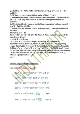 Q.1 Let f(x) = 𝒙+𝟑,𝒊𝒇 𝒙<1𝟒𝒙−𝟐,𝒊𝒇 𝟏≤𝒙≤𝟒.𝒙²+𝟓,𝒊𝒇 𝒙>4 Find f(-1) ,f(4)
and f(5).
Q.2 If f(x) = x2 – 𝟏/𝒙², then find the value of f(x) + f ( 𝟏/𝒙²).
Q.3 Let Q be the setall rational numbers and relation on Q defined by R =
{(X, Y): 1+XY > 0}. Prove then R is reflexive and symmetric but not
transitive.
Q.4 Write the identity element for the binary operation*defined on setR
by a*b = 3ab/8 ∀ a, b ЄR.
Q.5 Show that the function f: R → R defined by f(x) = sin x is neither 1-1
nor onto.
Answers (Level—1)
Ans.1 f (-1) = 2, f (4) = 14, f(5)= 30. Ans.2 0. Ans.3 Considerany x, y Є Q,
since 1+x.x =1+x2 ≥ 1
⇨ (x,x)Є R ⇨ reflexive
Let (x,y) Є R ⇨ 1+xy > 0 ⇨ 1+yx > 0 ⇨ (y,x) ЄR ⇨ symmetric.
But not transitive . Since (-1, 0) and (0, 2) ЄR, because 1 > 0 by putting
values. But (-1, 2) ∉ R because -1<0. Ans.4 Let e be the identity element in
R. Then a *e =a =e*a ∀ aЄR ⇨ a*e =a ∀ a ЄR ⇨ e = 8/3 in R. Ans.5 f is not
1-1 because sin0 = 0 =sin π,so the different elements o, π have same images.
f is not onto because -1 ≤ sin x ≤ 1 for all x ЄR ∴ the range of f =[-1,1],
which is a proper subset of R.
Level
Inverse Trigonometric Functions
For suitable values of x and y
sin-1
x + sin-1
y= sin-1
(x√1-y2
+ y√1-x2
)
sin-1
x - sin-1
y=sin-1
(x√1-y2
- y√1-x2
)
cos-1
x + cos-1
y= cos-1
(xy- √1-x2
√1-y2
)
cos-1 x - cos-1 y= cos-1 (xy+√1-x2√1-y2)
tan-1
x + tan-1
y = 𝐭𝐚𝐧−𝟏 𝑿+𝒀
𝟏−𝑿𝒀
; xy<1
tan-1
x – tan-1
y= 𝐭𝐚𝐧−𝟏 𝑿−𝒀
𝟏+𝑿𝒀
; xy>-1
 