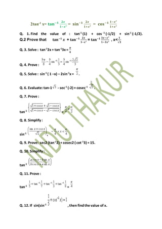 2tan-1 x= 𝐭𝐚𝐧−𝟏 𝟐𝒙
𝟏−𝒙²
= 𝐬𝐢𝐧−𝟏 𝟐𝒙
𝟏+𝒙²
= 𝐜𝐨𝐬−𝟏 𝟏−𝒙²
𝟏+𝒙²
Q. 1. Find the value of : tan-1
(1) + cos -1
(-1/2) + sin-1
(-1/2).
Q.2 Prove that 𝐭𝐚𝐧−𝟏
𝒙 + 𝐭𝐚𝐧−𝟏 𝟐𝒙
𝟏−𝒙²
= 𝐭𝐚𝐧−𝟏 𝟑𝒙−𝒙³
𝟏−𝟑𝒙²
, x<
𝟏
√𝟑
Q. 3. Solve : tan-1
2x + tan-1
3x =
𝝅
𝟒
Q. 4. Prove :
Q. 5. Solve : sin-1
( 1 –x) – 2sin-1
x = .
Q. 6. Evaluate:tan-1 - sec-1
(-2) + cosec-1
.
Q. 7. Prove :
tan-1
=
Q. 8. Simplify :
sin-1
,
Q. 9. Prove: sec2 (tan-1
2) + cosec2 ( cot-1
3) = 15.
Q. 10. Simplify :
tan-1
Q. 11. Prove :
tan-1
=
Q. 12. If sin(sin-1
, then findthe value of x.
 