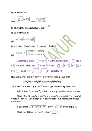Q. 13. Prove that :
2tan-1
= cos-1
Q. 14. Find the principal value of Sec-1
Q. 15. Find value of
Sin
Q. 1. If 2 tan-1
(Cos q) = tan-1
(2 cosec q), find q.
Q.2
Question.3 if 𝐜𝐨𝐬−𝟏 𝒙
𝒂
+ 𝐜𝐨𝐬−𝟏 𝒚
𝒃
= 𝜽, then prove that
𝒙²
𝒂²
-
𝟐𝒙𝒚
𝒂𝒃
cos𝜽
+
𝒚²
𝒂²
= sin2
𝜽 [Hint: 𝐜𝐨𝐬−𝟏 𝒙
𝒂
+ 𝐜𝐨𝐬−𝟏 𝒚
𝒃
= 𝐜𝐨𝐬−𝟏
[
𝒙𝒚
𝒂𝒃
- √ 𝟏 −
𝒙²
𝒂²
√ 𝟏 −
𝒚²
𝒃²
] =
𝜽 ⇨ (
𝒙𝒚
𝒂𝒃
− cos𝜽 )2
= (√ 𝟏 −
𝒙²
𝒂²
√ 𝟏 −
𝒚²
𝒃²
)2
Simplify it]
Question.4 *(i) sin-1
x + sin-1
y + sin-1
z = π, then prove that
X4
+y4
+z4
+4x2
y2
z2
= 2(x2
y2
+y2
z2
+z2
x2
)
(ii) If 𝐭𝐚𝐧−𝟏
𝒙 + 𝐭𝐚𝐧−𝟏
𝒚 + 𝐭𝐚𝐧−𝟏
𝒛 = π/2 ; prove that xy+yz+xz = 1.
(iii) If 𝐭𝐚𝐧−𝟏
𝒙 + 𝐭𝐚𝐧−𝟏
𝒚 + 𝐭𝐚𝐧−𝟏
𝒛 = π , provethat x+y+z = xyz.
[Hint: for (i) sin-1
x + sin-1
y = π - sin-1
z ⇨ cos(sin-1
x + sin-1
y)
=cos( π - sin-1
z) Use cos(A-B) = cosAcosB – sinAsinB and cos(π –
𝛂)= -cos𝛂
It becomes √(𝟏 − 𝒙²)(𝟏− 𝒚²) - xy = - √ 𝟏 − 𝒛² and simply it.
[Hint: for (ii) tan-1
x + tan-1
y = 𝐭𝐚𝐧−𝟏 𝑿+𝒀
𝟏−𝑿𝒀
]
 