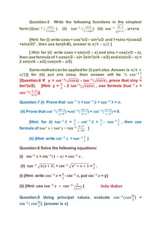 Question.5 Write the following functions in the simplest
form:(i)𝐭𝐚𝐧−𝟏
(
𝒄𝒐𝒔𝒙
𝟏+𝒔𝒊𝒏𝒙
) (ii) 𝐭𝐚𝐧−𝟏
(
𝒄𝒐𝒔𝒙
𝟏−𝒔𝒊𝒏𝒙
) (iii) 𝐭𝐚𝐧−𝟏
√
𝒂−𝒙
𝒂+𝒙
, -a<x<a
[Hint: for (i) write cosx = cos2
x/2 – sin2
x/2 and 1+sinx =(cosx/2
+sinx/2)2
, then use tan(A-B), answer is π/4 – x/2 ]
[ Hint: for (ii) write cosx = sin(π/2 – x) and sinx = cos(π/2 – x),
then use formula of 1-cos(π/2 – x)= 2sin2
(π/4 – x/2) and sin(π/2 – x) =
2 sin(π/4 – x/2) cos(π/4 – x/2)
Same method can be applied for (i) part also. Answer is π/4 +
x/2][ for (iii) put x=a cos𝛂, then answer will be ½ 𝐜𝐨𝐬−𝟏 𝒙
𝒂
]Question.6 If y = 𝐜𝐨𝐭−𝟏
(√ 𝒄𝒐𝒔𝒙) - 𝐭𝐚𝐧−𝟏
(√ 𝒄𝒐𝒔𝒙), prove that siny =
tan2
(x/2). [Hint: y =
𝝅
𝟐
- 2 𝐭𝐚𝐧−𝟏
(√ 𝒄𝒐𝒔𝒙) , use formula 2𝐭𝐚𝐧−𝟏
𝒙 =
𝐜𝐨𝐬−𝟏
(
𝟏−𝒙²
𝟏+𝒙²
)]
Question.7 (i) Prove that 𝐭𝐚𝐧−𝟏
𝟏 + 𝐭𝐚𝐧−𝟏
𝟐 + 𝐭𝐚𝐧−𝟏
𝟑 = π.
(ii) Prove that 𝐜𝐨𝐭−𝟏
(
𝒂𝒃+𝟏
𝒂−𝒃
) +𝐜𝐨𝐭−𝟏
(
𝒄𝒃+𝟏
𝒃−𝒄
) + 𝐜𝐨𝐭−𝟏
(
𝒂𝒄+𝟏
𝒄−𝒂
) = 0.
[Hint: for (i) 𝐭𝐚𝐧−𝟏
𝟐 =
𝝅
𝟐
- 𝐜𝐨𝐭−𝟏
𝟐 =
𝝅
𝟐
− 𝐭𝐚𝐧−𝟏 𝟏
𝟐
, then use
formula of tan-1
x + tan-1
y = 𝐭𝐚𝐧−𝟏 𝑿+𝒀
𝟏−𝑿𝒀
]
(ii) [Hint: write 𝐜𝐨𝐭−𝟏
𝒙 = 𝐭𝐚𝐧−𝟏 𝟏
𝒙
]
Question.8 Solve the following equations:
(i) 𝐬𝐢𝐧−𝟏
𝒙 + 𝐬𝐢𝐧−𝟏
(𝟏 − 𝒙) = 𝐜𝐨𝐬−𝟏
𝒙 .
(ii) 𝐭𝐚𝐧−𝟏
√ 𝒙(𝒙 + 𝟏) + 𝐬𝐢𝐧−𝟏 √ 𝒙² + 𝒙 + 𝟏 =
𝝅
𝟐
.
(i) [Hint: write 𝐜𝐨𝐬−𝟏
𝒙 =
𝝅
𝟐
- 𝐬𝐢𝐧−𝟏
𝒙, put 𝐬𝐢𝐧−𝟏
𝒙 = y]
(ii) [Hint: use 𝐭𝐚𝐧−𝟏
𝒙 = 𝐜𝐨𝐬−𝟏 𝟏
√ 𝟏+𝒙²
] Indu thakur
Question.9 Using principal values, evaluate 𝐜𝐨𝐬−𝟏
(𝒄𝒐𝒔
𝟐𝝅
𝟑
) +
𝐬𝐢𝐧−𝟏
( 𝒔𝒊𝒏
𝟐𝝅
𝟑
). [answer is π]
 