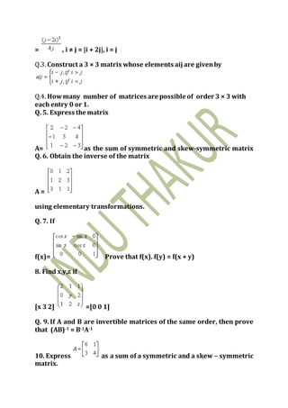 = , i ≠ j = |i + 2j|, i = j
Q.3. Construct a 3 × 3 matrix whose elements aij are givenby
Q.4. Howmany number of matrices are possible of order 3 × 3 with
each entry 0 or 1.
Q. 5. Express the matrix
A= as the sum of symmetric and skew-symmetric matrix
Q. 6. Obtain the inverse of the matrix
A =
using elementary transformations.
Q. 7. If
f(x)= Prove that f(x). f(y) = f(x + y)
8. Find x,y,z if
[x 3 2] =[0 0 1]
Q. 9. If A and B are invertible matrices of the same order, then prove
that (AB)-1 = B-1A-1
10. Express as a sum of a symmetric and a skew – symmetric
matrix.
 