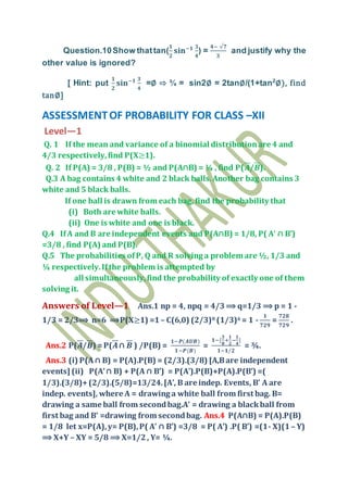 Question.10Show thattan(
𝟏
𝟐
𝐬𝐢𝐧−𝟏 𝟑
𝟒
) =
𝟒− √𝟕
𝟑
and justify why the
other value is ignored?
[ Hint: put
𝟏
𝟐
𝐬𝐢𝐧−𝟏 𝟑
𝟒
=∅ ⇨ ¾ = sin2∅ = 2tan∅/(1+tan2
∅), find
tan∅]
ASSESSMENTOF PROBABILITY FOR CLASS –XII
Level—1
Q. 1 If the mean and variance of a binomial distributionare 4 and
4/3 respectively,find P(X≥1).
Q. 2 If P(A) = 3/8 , P(B) = ½ and P(A∩B) = ¼ , find P(𝑨/𝑩).
Q.3 A bag contains 4 white and 2 black balls.Another bag contains 3
white and 5 black balls.
If one ball is drawn from each bag, find the probability that
(i) Both are white balls.
(ii) One is white and one is black.
Q.4 IfA and B are independent events and P(A∩B) = 1/8, P( A’ ∩ B’)
=3/8 , find P(A) and P(B).
Q.5 The probabilities ofP, Q and R solving a problem are ½, 1/3 and
¼ respectively.Ifthe problem is attempted by
all simultaneously,find the probability of exactly one of them
solving it.
Answers of Level—1 Ans.1 np = 4, npq = 4/3 ⟹ q=1/3 ⟹ p = 1 -
1/3 = 2/3⟹ n=6 ⟹P(X≥1) =1– C(6,0) (2/3)0 (1/3)6 = 1 -
𝟏
𝟕𝟐𝟗
=
𝟕𝟐𝟖
𝟕𝟐𝟗
.
Ans.2 P(𝑨/𝑩) =P(𝑨∩ 𝑩 ) /P(B) =
𝟏−𝑷(𝑨𝑼𝑩)
𝟏−𝑷(𝑩)
=
𝟏−[
𝟑
𝟖
+
𝟏
𝟐
−
𝟏
𝟒
]
𝟏−𝟏/𝟐
= ¾.
Ans.3 (i) P(A∩ B) = P(A).P(B) = (2/3).(3/8) [A,Bare independent
events] (ii) P(A’∩ B) + P(A ∩ B’) = P(A’).P(B)+P(A).P(B’) =(
1/3).(3/8)+(2/3).(5/8)=13/24.[A’, B are indep. Events, B’ A are
indep. events], where A = drawing a white ball from first bag. B=
drawing a same ball from secondbag.A’ = drawing a blackball from
first bag and B’ =drawing from secondbag. Ans.4 P(A∩B) = P(A).P(B)
= 1/8 let x=P(A),y= P(B),P( A’ ∩ B’) =3/8 = P( A’) .P( B’) =(1- X)(1– Y)
⟹ X+Y – XY = 5/8 ⟹ X=1/2, Y= ¼.
 