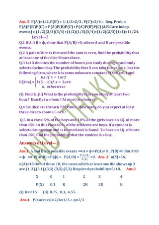 Ans. 5 P(A’)=1/2,P(B’) = 1-1/3=2/3, P(C’)=3/4 ∴ Req. Prob.=
P(A)P(B’)P(C’) =P(A’)P(B)P(C’)+P(A’)P(B’)P(C)[A,B,C are indep.
events] = (1/2)(2/3)(3/4)+(1/2)(1/3)(3/4)+(1/2)(2/3)(1/4)=11/24.
Level---2
Q.1 If A ∩ B = ф, show that P(A/B) =0, where A and B are possible
events.
Q.2 A pair ofdice is thrownif the sum is even, find the probability that
at least one of the dice Shows three.
Q.3 Let X denotes the number of hours you study during a randomly
selectedschool day.The probability that X can take the value x, has the
following form,where k is some unknown constant P(X=0)=0.1and
P(X=x) = {
𝒌𝒙 𝒊𝒇 𝒙 = 𝟏𝒐𝒓𝟐
𝒌( 𝟓− 𝒙) 𝒊𝒇 𝒙 = 𝟑𝒐𝒓𝟒
𝒐, 𝒐𝒕𝒉𝒆𝒓𝒘𝒊𝒔𝒆
(i) Find k. (ii) What is the probability that you study at least two
hour? Exactly two hour? At most two hours?
Q.4 Six dice are thrown 729 times.Howmany do you expect at least
three dice to showa 5 or 6?
Q.5 In a class;5% of the boys and 10% of the girls have an I.Q. of more
than 150. In this class 60% ofthe students are boys. If a student is
selectedat random and is formedand is found To have an I.Q. ofmore
than 150, find the probability that the student is a boy.
Answers of Level—2
Ans.1 A and B are possible events ⟹A≠ ф⇨P(A)≠0 , P(B) ≠0 But A∩B
= ф ⟹ P(A∩B) =P(ф) = P(A/B) =
𝑷(𝑨∩𝑩)
𝑷(𝑩)
=0. Ans. 2 n(S)=36,
n(A)=18 Out of these 18, the cases which at least one die shows up 3
are (1, 3),(3,1),(3,3),(3,5),(5,3) Requiredprobability=5/18. Ans.3
X 0 1 2 3 4
P(X) 0.1 K 2K 2K K
(i) k=0.15 (ii) 0.75, 0.3, o.55.
Ans.4 P(success)=2/6=1/3 ∴ q=2/3
 