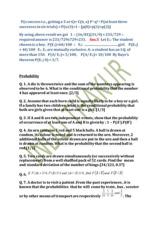 P(x success i.e., getting a 5 or 6)= C(6, x) Px q6-x P(at least three
successes insix trials) =P(x≥3)=1 – [p(0)+p(1)+p(2)]
By using above result we get 1 – (16/81)(31/9) =233/729 ∴
requiredanswer is 233/729x729=233. Ans.5 Let E1: The student
chosenis a boy. P(E1)=60/100 ∴ E2: ........................................girl. P(E2)
= 40/100 E1, E2 are mutually exclusive.A: a student has an I.Q. of
more than 150. P(A/ E1)= 5/100, P(A/ E2)= 10/100 By Baye’s
theorem P(E1/A) =3/7.
Probability
Q. 1. A die is throwntwice and the sum of the numbers appearing is
observedto be 6. What is the conditional probability that the number
4 has appeared at least once. [2/5]
Q. 2. Assume that each born childis equally likely to be a boy or a girl.
If a family has two children,what is the conditional probability that
both are girls given that at least one is a girl. [1/3]
Q. 3. If A and B are two independent events, showthat the probability
of occurrence ofat least one of A and B is givenby : 1 – P(A').P(B')
Q. 4. An urn contains 5 red and 5 blackballs. A ball is drawn at
random, its colour is noted and is returned to the urn. Moreover,2
additional balls of the colour drawnare put in the urn and then a ball
is drawn at random.What is the probability that the secondball is
red.[1/2]
Q. 5. Two cards are drawn simultaneously (or successively without
replacement) from a well shuffled pack of 52 cards. Find the mean
and standarddeviation of the number of kings.[34/221, 0.37]
Q. 6.
Q. 7. A doctor is to visit a patient .From the past experiences , it is
known that the probabilities that he will come by train , bus , scooter
or by other means of transport are respectively . The
 