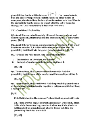 probabilities that he will be late are , if he comes by train ,
bus, and scooter respectively ,but if he come by other means of
transport , then he will not be late .When he arrives he is late .What is
the probability that he comes by train? whichlife skill is the doctor
lacking?, ans. Lacks responsibility &dedicationtohis work.
13.1. Conditional Probability.
Q.1. A and B toss a coinalternately till one of them gets a head and
wins the game.If A starts first,find the probability that B will win the
game. [1/3.]
Q.2. A and B throwtwo dice simultaneously turn by turn. A will win if
he throws a total of 5, B will win if he throws a doublet.Find the
probability that B will win the game,though A startedit. [4/7]
Q.3. Two dice are rolledonce. Find the probability that :
i. the numbers on two dices are different.
ii. the total of numbers on the two dice is at least 4.
[11/12]
Q.4. Two unbiased dice are tossed simultaneously.Find the
probability that the sum of the numbers will be a multiple of 3 or 5.
[19/36]
Q.5. Two unbiased dice are thrown. Find the probability that the sum
of the numbers obtained on the two dice is neither a multiple of 3 nor
a multiple of 4.
[4/9]
13.2. MultiplicationTheorem on Probability/Independent Events.
Q.1. There are two bags.The first bag contains 4 white and 2 black
balls, while the second bag contains 3 white and 4 black balls. A
ball is picked up at random and a ball is drawn out. Find the
probability that it is a white ball.
[23/42]
 