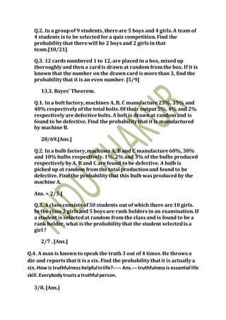 Q.2. In a groupof 9 students, there are 5 boys and 4 girls.A team of
4 students is to be selectedfor a quiz competition.Find the
probability that there will be 2 boys and 2 girls in that
team.[10/21]
Q.3. 12 cards numbered 1 to 12, are placed in a box, mixed up
thoroughly and then a cardis drawn at random from the box. If it is
known that the number on the drawn card is more than 3, find the
probability that it is an even number. [5/9]
13.3. Bayes’ Theorem.
Q.1. In a bolt factory,machines A, B, C manufacture 25%, 35% and
40% respectively of the total bolts.Of their output 5%, 4% and 2%
respectively are defective bolts. A bolt is drawn at random and is
found to be defective. Find the probability that it is manufactured
by machine B.
28/69.[Ans.]
Q.2. In a bulb factory,machines A, B and C manufacture 60%, 30%
and 10% bulbs respectively.1%,2% and 3% of the bulbs produced
respectively by A, B and C are found to be defective. A bulb is
picked up at random from the total productionand found to be
defective. Find the probability that this bulb was produced by the
machine A.
Ans. = 2/5.]
Q.3. A class consists of50 students out of which there are 10 girls.
In the class 2 girls and 5 boys are rank holders in an examination.If
a student is selectedat random from the class and is found to be a
rank holder, what is the probability that the student selectedis a
girl ?
2/7 . [Ans.]
Q.4. A man is known to speak the truth 3 out of 4 times.He throws a
die and reports that it is a six. Find the probability that it is actually a
six. How is truthfulness helpfulinlife?----- Ans.--- truthfulness is essential life
skill. Everybody trusts atruthful person.
3/8. [Ans.]
 