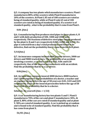 Q.5. A company has two plants whichmanufacture scooters.Plant I
manufactures 80% ofthe scooters while Plant II manufactures
20% of the scooters.At Plant I, 85 out of 100 scooters are ratedas
being of standardquality, while at Plant II only 65 out of 100
scooters are ratedas being of standard quality. If a scooter is of
standard quality , what is the probability that it come from Plant I.
0.84 .[Ans.]
Q.6. A manufacturing firm produces steel pipes in three plants A, B
and C with daily productionof 500, 1000 and 2000 units
respectively.The fractions ofdefective steel pipes output produced
by the plant A, B and C are respectively 0.005, 0.008 and 0.010. Ifa
pipe is selectedfrom a day’s total productionand found to be
defective, find out the probability that it came from the first plant.
5/61[Ans.]
Q.7. An insurance company insured 6000 scooter drivers,3000 car
drivers and 9000 truckdrivers.The probability of an accident
involving a scooter,a car and a truck is 0.02, 0.06 and 0.30
respectively.One of the insuredpersons meets with an accident.
Find the probability that he is a car driver.
0.06.[Ans.]
Q.8. An insurance company insured 4000 doctors,8000 teachers
and 12000 engineers.The probabilities ofa doctor,a teacher and
an engineer dying before the age of 58 years are 0.01, 0.03 and 0.05
respectively.Ifone of the insured persondies before the age of58
years,find the probability that he is a doctor.
Solution: Do yourself.[Ans. = 1/22]
Q.9. A car manufacturing factory has two plants X and Y. Plant X
manufactures 70% ofthe cars and plant Y manufactures 30%.At
plant X, 80% ofthe cars are rated of standardquality and at plant
Y, 90% are ratedof standard quality. A car is picked up at random
and is found to be of standard quality. Find the probability that it
has come from plant X.
56/83. [Ans.]
 