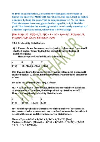 Q. 10 in an examination, an examinee either guesses or copies or
knows the answer of MCQs with four choices.The prob.That he makes
a guess is 1/3and the prob. That he copies answer is 1/6, the prob.
That his answer is correct, giventhat he copied it , is 1/8. Find the
prob. That he copies the answer, given that he correctly answeredit.if
a student copies an answer, what value is he violating?
[hint P(A)=1/3, P(B)=1/6 , P(C) = 1 – 1/3– 1/6 =1/2, P(E/A)=1/4,
P(E/B)=1/8,P(E/C)=1& P(B/E)=1/29]
13.4. Probability Distribution.
Q.1. Two cards are drawn successively withreplacement from a well
shuffled pack of 52 cards. Find the probability distributionof
number of jacks.
Hence required probability distributionis :
x 0 1 2
P(X) 144/169 24/169 1/169
Q.2. Two cards are drawn successively withreplacement from a well
shuffled deck of 52 cards. Find the probability distributionof number
of aces.
Solution:Do yourself.[Ans. of Q.1. above]
Q.3. A pair of dice is tossedtwice. Ifthe random variable X is defined
as the number of doublets, find the probability distributionof X.
Hence, the requiredprobability distributionis
x 0 1 2
P(X) 25/36 10/36 1/36
Q.4. Find the probability distributionofthe number of successes in
two tosses of a die, where a success is defined as a number less than 3.
Also find the mean and the variance ofthe distribution.
Mean = Σpixi = 4/9×0+ 4/9×1+ 1/9×2= 6/9= 2/3.[Ans.]
Variance = Σpixi2 – (Mean)2= (4/9×0+ 4/9×12 + 1/9×22) – (2/3)2
= 8/9 – 4/9 = 4/9.[Ans.]
 