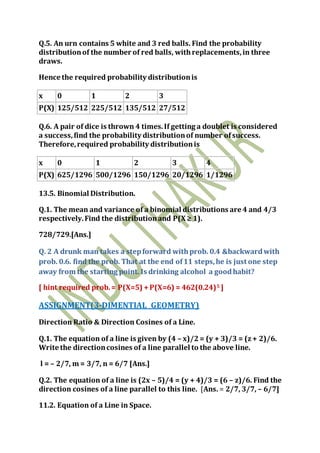 Q.5. An urn contains 5 white and 3 red balls. Find the probability
distributionof the number of red balls, withreplacements,in three
draws.
Hence the required probability distributionis
x 0 1 2 3
P(X) 125/512 225/512 135/512 27/512
Q.6. A pair of dice is thrown 4 times.If getting a doublet is considered
a success,find the probability distributionof number ofsuccess.
Therefore,required probability distributionis
x 0 1 2 3 4
P(X) 625/1296 500/1296 150/1296 20/1296 1/1296
13.5. Binomial Distribution.
Q.1. The mean and variance of a binomial distributions are 4 and 4/3
respectively.Find the distributionand P(X ≥ 1).
728/729.[Ans.]
Q. 2 A drunk man takes a stepforward withprob. 0.4 &backwardwith
prob. 0.6. find the prob. That at the end of11 steps,he is just one step
away from the starting point. Is drinking alcohol a goodhabit?
[ hint required prob.= P(X=5) +P(X=6) = 462(0.24)5 ]
ASSIGNMENT(3-DIMENTIAL GEOMETRY)
Direction Ratio & Direction Cosines of a Line.
Q.1. The equation of a line is given by (4 – x)/2= (y + 3)/3 = (z + 2)/6.
Write the directioncosines of a line parallel to the above line.
l = – 2/7, m = 3/7, n = 6/7 [Ans.]
Q.2. The equation of a line is (2x – 5)/4 = (y + 4)/3 = (6 – z)/6. Find the
direction cosines of a line parallel to this line. [Ans. = 2/7, 3/7, – 6/7]
11.2. Equation of a Line in Space.
 