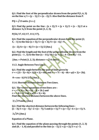 Q.1. Find the foot of the perpendicular drawn from the point P(1, 6, 3)
on the line x/1 = (y – 1)/2 = (z – 2)/3. Also find the distance from P.
PQ = √13units. [Ans.]
Q.3. Find the point on the line : (x + 2)/3 = (y + 1)/2 = (z – 3)/2 at a
distance 3√2 from the point (1, 2, 3).
P(56/17,43/17, 111/17).
Q.4. Find the equationof the perpendicular drawn from the point (2,
4, – 1) to the line (x + 5)/1= (y + 3)/4 = (z – 6)/–9.
(x – 2)/6= (y – 4)/3= (z + 1)/2[Ans.]
Q.2. Find the lengthand the foot of the perpendicular drawn from the
point (2, – 1 , 5) to the line (x – 11)/10 = (y + 2)/– 4 = (z + 8)/ –11.
[Ans. = Point (1, 2, 3); distance = √14 units.]
11.3. Angle Between Two Lines.
Q.1. Find the angle between the pair of lines given by
r→ = (2i – 5j + k) + λ(3i + 2j + 6k) and r→ = 7i – 6j – 6k + μ(i + 2j + 2k).
θ = cos –1(19/21).[Ans.]
11.4. Shortest Distance Between Two Lines.
Q.1. The vector equations of two lines are :
r→ = i + 2j + 3k + λ(i – 3j + 2k ) and
r→ = 4i + 5j + 6k + μ(2i + 3j + k).
Find the shortest distance betweenthe above lines.
3/√19units. [Ans.]
Q.2. Find the shortest distance betweenthe following lines :
(x – 3)/1= (y – 5)/–2=(z – 7)/1and (x + 1)/7= (y + 1)/–6= (z + 1)/1.
2√29. [Ans.]
Equation of a Plane.
Q.1. Find the equation of the plane passing through the points (1, 2, 3)
and (0, – 1, 0) and parallel to the line (x – 1)/2 = (y + 2)/3 = z/–3.
 