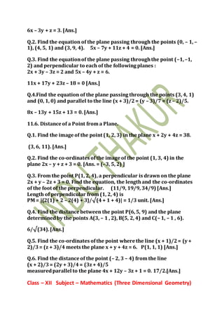 6x – 3y + z = 3. [Ans.]
Q.2. Find the equation of the plane passing through the points (0, – 1, –
1), (4, 5, 1) and (3, 9, 4). 5x – 7y + 11z + 4 = 0. [Ans.]
Q.3. Find the equationof the plane passing throughthe point (–1,–1,
2) and perpendicular to each of the following planes :
2x + 3y – 3z = 2 and 5x – 4y + z = 6.
11x + 17y + 23z – 18 = 0 [Ans.]
Q.4.Find the equation of the plane passing through the points (3, 4, 1)
and (0, 1, 0) and parallel to the line (x + 3)/2= (y – 3)/7 = (z – 2)/5.
8x – 13y + 15z + 13 = 0. [Ans.]
11.6. Distance of a Point from a Plane.
Q.1. Find the image of the point (1, 2, 3) in the plane x + 2y + 4z = 38.
(3, 6, 11). [Ans.]
Q.2. Find the co-ordinates ofthe image of the point (1, 3, 4) in the
plane 2x – y + z + 3 = 0. [Ans. = (–3, 5, 2) ]
Q.3. From the point P(1, 2, 4), a perpendicular is drawn on the plane
2x + y – 2z + 3 = 0. Find the equation, the lengthand the co-ordinates
of the foot of the perpendicular. (11/9, 19/9, 34/9) [Ans.]
Length of perpendicular from (1, 2, 4) is
PM = |{2(1) + 2 – 2(4) + 3}/√(4+ 1 + 4)| = 1/3 unit. [Ans.]
Q.4. Find the distance between the point P(6,5, 9) and the plane
determinedby the points A(3, – 1 , 2), B(5, 2, 4) and C(– 1, – 1 , 6).
6/√(34).[Ans.]
Q.5. Find the co-ordinates ofthe point where the line (x + 1)/2= (y +
2)/3= (z + 3)/4 meets the plane x + y + 4z = 6. P(1, 1, 1) [Ans.]
Q.6. Find the distance of the point (– 2, 3 – 4) from the line
(x + 2)/3= (2y + 3)/4= (3z + 4)/5
measuredparallel to the plane 4x + 12y – 3z + 1 = 0. 17/2.[Ans.]
Class – XII Subject – Mathematics (Three Dimensional Geometry)
 