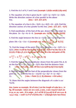 1. Find the d.c’s of X, Y and Z-axis.[example 1,0,0(x-axis)0,1,0(y-axis]
2. The equation of a line is given by (4 – x)/2 = (y + 3)/3 = (z + 2)/6.
Write the direction cosines of a line parallel to the above
line. [Ans: – 2/7, 3/7, 6/7]
3. The equation of a line is (2x – 5)/4 = (y + 4)/3 = (6 – z)/6. Find the
direction cosines of a line parallel to this line. [ Ans : 2/7, 3/7, – 6/7]
4. Find coordinates of the foot of the per. drawn from the origin to
the plane 2x – 3y + 4z -6 = 0. [example ans. 12/29, -18/29, 24/29]
5. Find the angle between the line (x + 1)/2 = y/3 = (z-3)/6 and the
plane 10x + 2y – 11z = 3.[example ans. sinφ = |
𝒃⃗⃗ .𝒏⃗⃗
| 𝒃⃗⃗ ||𝒏⃗⃗ |
| = 8/21]
*6. Find the image of the point (1, 6, 3) in the line x = (y – 1)/2 = (z –
2)/3. [ Hint: it will be found that foot of per. from P to the line is N
(1,3,5). If Q(𝜶, 𝜷, 𝜸) is the image of P then N is the mid point of PQ
⇨
𝜶+𝟏
𝟐
= 𝟏,
𝜷+𝟔
𝟐
= 𝟑,
𝜸+𝟑
𝟐
= 𝟓 ⇨ Q(1, 0, 7)]
7. Find the foot of the perpendicular drawn from the point P(1, 6, 3)
on the line x/1 = (y – 1)/2 = (z – 2)/3. Also find the distance from
P. [ Ans : √13 units., eqn. Of line is (x-1)/0=(y-6)/-3=(z+1)/2]
8. Find the length and the foot of the perpendicular drawn from the
point (2, – 1 , 5) to the line (x – 11)/10 = (y + 2)/– 4 = (z + 8)/ –
11. [ Ans. = Point (1, 2, 3); distance = √14 units.]
*9. Show that the angles between the diagonals of a cube is cos-
1
(1/3).
Ans. (same as example. 26 of misc.) Let the length of cube be a , in
fig. Of example : A,B,C are on x-axis, y-axis, z-axis resp.& F,G,D are
in yz, xz ,xy –axis , O is origin , d.r’s of OE (E (a,a,a)) & AF are a,a,a &
-a,a,a resp. ∴ cosѲ =(-a2
+a2
+a2
)/√3a.√3a = 1/3(angle b/w two lines)
 