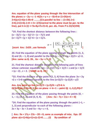 Ans. equation of the plane passing through the line intersection of
the planes x – 2y + z -1 +k(2x + y + z – 8)=0 or (1+2k)x+(-
2+k)y+(1+k)z-1-8k=0 ........(i) is parallel to line ∴ (1+2k).1+(-
2+k).2+(1+k).1=0 ⇨ k= 2/5(normal to the plane must be per. to the
line), put k in (i) ⇨ 9x-8y+7z-21=0, per. dis. From P Is 22/√(194)
*19. Find the shortest distance between the following lines :
(x – 3)/1 = (y – 5)/–2 = (z – 7)/1 and
(x + 1)/7 = (y + 1)/–6 = (z + 1)/1.
[ncert Ans : 2√29 , use formula ]
20. Find the equation of the plane passing through the points (1, 2,
3) and (0, – 1, 0) and parallel to the line (x – 1)/2 = (y + 2)/3 = z/–3.
[Ans :same as Q. 26 , 6x – 3y + z = 3]
21. Find the shortest distance between the following pairs of lines
whose cartesian equations are : (x -1)/2 = (y + 1)/3 = z and (x + 1)/3
= (y – 2) , z = 2. [ SAME as Q. 19 ]
*22. Find the distance of the point P(2, 3, 4) from the plane 3x + 2y
+2 z + 5=0 measured parallel to the line (x+3)/3 = (y-2)/6 = z/2
Ans. Any point on line (x+3)/3 = (y-2)/6 = z/2=k is
Q(3k+2,6k+3,2k+4) It lies on plane ⇨ k=-1 ∴ point Q( -1,-3,2),PQ=7
23. Find the equation of the plane passing through the points (0, –
1, – 1), (4, 5, 1) and (3, 9, 4). [ Ans : 5x – 7y + 11z + 4 = 0]
*24. Find the equation of the plane passing through the point (–1, –
1, 2) and perpendicular to each of the following planes :
2x + 3y – 3z = 2 and 5x – 4y + z = 6.
[ Ans : 9x + 17y + 23z – 20 = 0, same as example of misc. Eqn. Of
plane a(x+1)+b(y+1)+c(z-2)=0........(i) By condition of
 