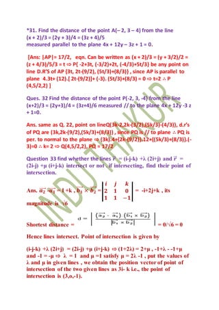 *31. Find the distance of the point A(– 2, 3 – 4) from the line
(x + 2)/3 = (2y + 3)/4 = (3z + 4)/5
measured parallel to the plane 4x + 12y – 3z + 1 = 0.
[Ans: |AP|= 17/2, eqn. Can be written as (x + 2)/3 = (y + 3/2)/2 =
(z + 4/3)/5/3 = t ⇨ P{ -2+3t, (-3/2)+2t, (-4/3)+5t/3} be any point on
line D.R’S of AP {3t, 2t-(9/2), (5t/3)+(8/3)} , since AP is parallel to
plane 4.3t+ (12).[ 2t-(9/2)]+ (-3). (5t/3)+(8/3) = 0 ⇨ t=2 ∴ P
(4,5/2,2) ]
Ques. 32 Find the distance of the point P(-2, 3, -4) from the line
(x+2)/3 = (2y+3)/4 = (3z+4)/6 measured // to the plane 4x + 12y -3 z
+ 1=0.
Ans. same as Q. 22, point on lineQ(3k-2,2k-(3/2),(5k/3)-(4/3)), d.r’s
of PQ are (3k,2k-(9/2),(5k/3)+(8/3)) , since PQ is // to plane ∴ PQ is
per. to normal to the plane ⇨ (3k).4+{2k-(9/2)}.12+{(5k/3)+(8/3)}.(-
3)=0 ∴ k= 2 ⇨ Q(4,5/2,2), PQ = 17/2
Question 33 find whether the lines 𝒓⃗ = (i-j-k) +λ (2i+j) and 𝒓⃗ =
(2i-j) +μ (i+j-k) intersect or not . if intersecting, find their point of
intersection.
Ans. 𝒂 𝟐⃗⃗⃗⃗ -𝒂 𝟏⃗⃗⃗⃗ = I +k , 𝒃 𝟏
⃗⃗⃗⃗ × 𝒃 𝟐
⃗⃗⃗⃗ =
𝒊 𝒋 𝒌
𝟐 𝟏 𝟎
𝟏 𝟏 −𝟏
= -i+2j+k , its
magnitude is √6
Shortest distance = = 0/√6 = 0
Hence lines intersect. Point of intersection is given by
(i-j-k) +λ (2i+j) = (2i-j) +μ (i+j-k) ⇨ (1+2λ) = 2+μ , -1+λ - -1+μ
and -1 = -μ ⇨ λ = 1 and μ =1 satisfy μ = 2λ -1 , put the values of
λ and μ in given lines , we obtain the position vector of point of
intersection of the two given lines as 3i- k i.e., the point of
intersection is (3,o,-1).
 