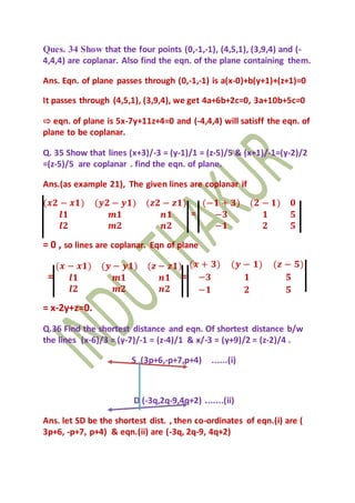 Ques. 34 Show that the four points (0,-1,-1), (4,5,1), (3,9,4) and (-
4,4,4) are coplanar. Also find the eqn. of the plane containing them.
Ans. Eqn. of plane passes through (0,-1,-1) is a(x-0)+b(y+1)+(z+1)=0
It passes through (4,5,1), (3,9,4), we get 4a+6b+2c=0, 3a+10b+5c=0
⇨ eqn. of plane is 5x-7y+11z+4=0 and (-4,4,4) will satisff the eqn. of
plane to be coplanar.
Q. 35 Show that lines (x+3)/-3 = (y-1)/1 = (z-5)/5 & (x+1)/-1=(y-2)/2
=(z-5)/5 are coplanar . find the eqn. of plane.
Ans.(as example 21), The given lines are coplanar if
(𝒙𝟐 − 𝒙𝟏) (𝒚𝟐 − 𝒚𝟏) (𝒛𝟐 − 𝒛𝟏)
𝒍𝟏 𝒎𝟏 𝒏𝟏
𝒍𝟐 𝒎𝟐 𝒏𝟐
=
(−𝟏 + 𝟑) (𝟐 − 𝟏) 𝟎
−𝟑 𝟏 𝟓
−𝟏 𝟐 𝟓
= 0 , so lines are coplanar. Eqn of plane
=
(𝒙 − 𝒙𝟏) (𝒚 − 𝒚𝟏) (𝒛 − 𝒛𝟏)
𝒍𝟏 𝒎𝟏 𝒏𝟏
𝒍𝟐 𝒎𝟐 𝒏𝟐
=
(𝒙 + 𝟑) (𝒚 − 𝟏) (𝒛 − 𝟓)
−𝟑 𝟏 𝟓
−𝟏 𝟐 𝟓
= x-2y+z=0.
Q.36 Find the shortest distance and eqn. Of shortest distance b/w
the lines (x-6)/3 = (y-7)/-1 = (z-4)/1 & x/-3 = (y+9)/2 = (z-2)/4 .
S (3p+6,-p+7,p+4) ......(i)
D (-3q,2q-9,4q+2) .......(ii)
Ans. let SD be the shortest dist. , then co-ordinates of eqn.(i) are (
3p+6, -p+7, p+4) & eqn.(ii) are (-3q, 2q-9, 4q+2)
 