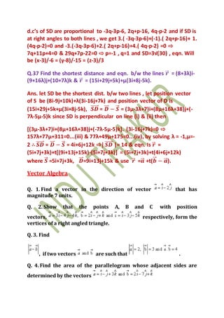 d.c’s of SD are proportional to -3q-3p-6, 2q+p-16, 4q-p-2 and if SD is
at right angles to both lines , we get 3.( -3q-3p-6)+(-1).( 2q+p-16)+ 1.
(4q-p-2)=0 and -3.(-3q-3p-6)+2.( 2q+p-16)+4.( 4q-p-2) =0 ⇨
7q+11p+4=0 & 29q+7p-22=0 ⇨ p=-1 , q=1 and SD=3√(30) , eqn. Will
be (x-3)/-6 = (y-8)/-15 = (z-3)/3
Q.37 Find the shortest distance and eqn. b/w the lines 𝒓⃗ = (8+3λ)i-
(9+16λ)j+(10+7λ)k & 𝒓⃗ = (15i+29j+5k)+μ(3i+8j-5k).
Ans. let SD be the shortest dist. b/w two lines , let position vector
of S be (8i-9j+10k)+λ(3i-16j+7k) and position vector of D is
(15i+29j+5k+μ(3i+8j-5k), 𝑺𝑫⃗⃗⃗⃗⃗ = 𝑫⃗⃗ − 𝑺⃗⃗ = (3μ-3λ+7)i+(8μ+16λ+38)j+(-
7λ-5μ-5)k since SD is perpendicular on line (i) & (ii) then
[(3μ-3λ+7)i+(8μ+16λ+38)j+(-7λ-5μ-5)k]. (3i-16j+7k)=0 ⇨
157λ+77μ+311=0...(iii) & 77λ+49μ+175=0...(iv), by solving λ = -1,μ=-
2 ∴ 𝑺𝑫⃗⃗⃗⃗⃗ = 𝑫⃗⃗ − 𝑺⃗⃗ = 4i+6j+12k ⇨| 𝑺𝑫⃗⃗⃗⃗⃗ |= 14 & eqn. Is 𝒓⃗ =
(5i+7j+3k)+t[(9i+13j+15k)-(5i+7j+3k)] = (5i+7j+3k)+t(4i+6j+12k)
where 𝑺⃗⃗ =5i+7j+3k, 𝑫⃗⃗ =9i+13j+15k & use 𝒓⃗ =𝒂⃗⃗ +t(𝒃⃗⃗ − 𝒂⃗⃗ ).
Vector Algebra
Q. 1. Find a vector in the direction of vector that has
magnitude 7 units.
Q. 2. Show that the points A, B and C with position
vectors, respectively, form the
vertices of a right angled triangle.
Q. 3. Find
, if two vectors are such that .
Q. 4. Find the area of the parallelogram whose adjacent sides are
determined by the vectors
 